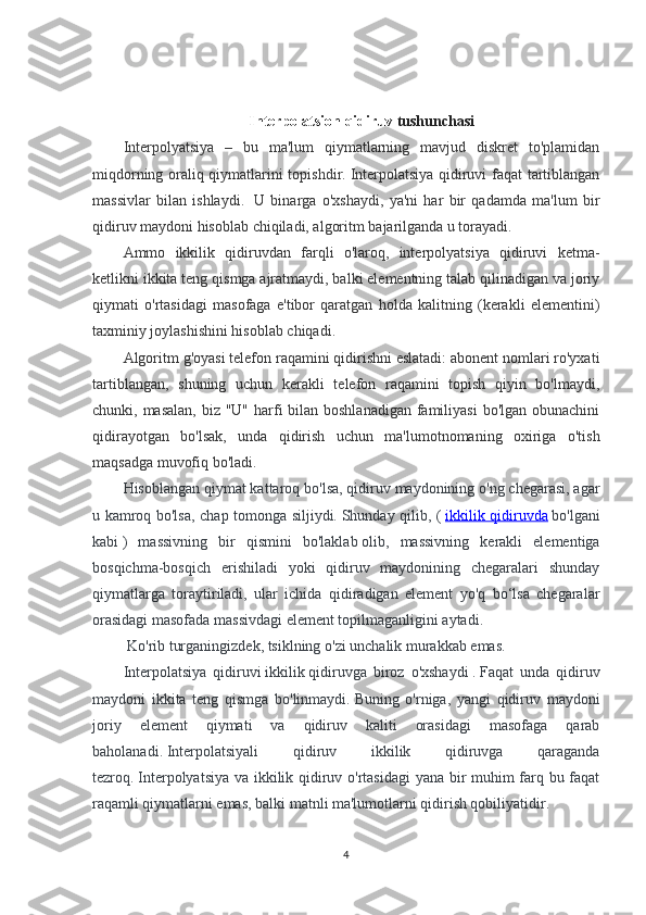 Interpolatsion qidiruv  tushunchasi
Interpolyatsiya   –   bu   ma'lum   qiymatlarning   mavjud   diskret   to'plamidan
miqdorning oraliq qiymatlarini topishdir.   Interpolatsiya qidiruvi faqat tartiblangan
massivlar   bilan   ishlaydi.     U   binarga   o'xshaydi,   ya'ni   har   bir   qadamda   ma'lum   bir
qidiruv maydoni hisoblab chiqiladi, algoritm bajarilganda u torayadi.
Ammo   ikkilik   qidiruvdan   farqli   o'laroq,   interpolyatsiya   qidiruvi   ketma-
ketlikni ikkita teng qismga ajratmaydi, balki elementning talab qilinadigan va joriy
qiymati   o'rtasidagi   masofaga   e'tibor   qaratgan   holda   kalitning   (kerakli   elementini)
taxminiy joylashishini hisoblab chiqadi.
Algoritm g'oyasi telefon raqamini qidirishni eslatadi: abonent nomlari ro'yxati
tartiblangan,   shuning   uchun   kerakli   telefon   raqamini   topish   qiyin   bo'lmaydi,
chunki, masalan,  biz "U" harfi  bilan boshlanadigan  familiyasi  bo'lgan obunachini
qidirayotgan   bo'lsak,   unda   qidirish   uchun   ma'lumotnomaning   oxiriga   o'tish
maqsadga muvofiq bo'ladi.  
Hisoblangan qiymat kattaroq bo'lsa, qidiruv maydonining o'ng chegarasi, agar
u kamroq bo'lsa, chap tomonga siljiydi.   Shunday qilib, (   ikkilik qidiruvda   bo'lgani
kabi   )   massivning   bir   qismini   bo'laklab   olib,   massivning   kerakli   elementiga
bosqichma-bosqich   erishiladi   yoki   qidiruv   maydonining   chegaralari   shunday
qiymatlarga   toraytiriladi,   ular   ichida   qidiradigan   element   yo'q   bo‘lsa   chegaralar
orasidagi masofada massivdagi element topilmaganligini aytadi.
 Ko'rib turganingizdek, tsiklning o'zi unchalik murakkab emas.    
Interpolatsiya   qidiruvi   ikkilik   qidiruvga   biroz   o'xshaydi   .   Faqat   unda   qidiruv
maydoni   ikkita   teng   qismga   bo'linmaydi.   Buning   o'rniga,   yangi   qidiruv   maydoni
joriy   element   qiymati   va   qidiruv   kaliti   orasidagi   masofaga   qarab
baholanadi.   Interpolatsiyali   qidiruv   ikkilik   qidiruvga   qaraganda
tezroq.   Interpolyatsiya va ikkilik qidiruv o'rtasidagi yana bir muhim farq bu faqat
raqamli qiymatlarni emas, balki matnli ma'lumotlarni qidirish qobiliyatidir.
4 
