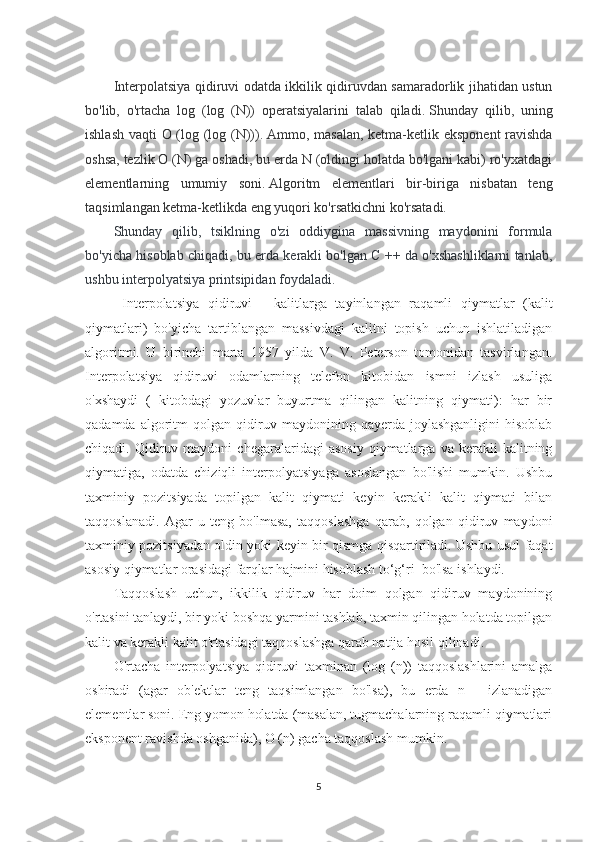 Interpolatsiya qidiruvi odatda ikkilik qidiruvdan samaradorlik jihatidan ustun
bo'lib,   o'rtacha   log   (log   (N))   operatsiyalarini   talab   qiladi.   Shunday   qilib,   uning
ishlash vaqti O (log (log (N))).   Ammo, masalan, ketma-ketlik eksponent  ravishda
oshsa, tezlik O (N) ga oshadi, bu erda N (oldingi holatda bo'lgani kabi) ro'yxatdagi
elementlarning   umumiy   soni.   Algoritm   elementlari   bir-biriga   nisbatan   teng
taqsimlangan ketma-ketlikda eng yuqori ko'rsatkichni ko'rsatadi.
Shunday   qilib,   tsiklning   o'zi   oddiygina   massivning   maydonini   formula
bo'yicha hisoblab chiqadi, bu erda kerakli bo'lgan C ++ da o'xshashliklarni tanlab,
ushbu interpolyatsiya printsipidan foydaladi.
  Interpolatsiya   qidiruvi   -   kalitlarga   tayinlangan   raqamli   qiymatlar   (kalit
qiymatlari)   bo'yicha   tartiblangan   massivdagi   kalitni   topish   uchun   ishlatiladigan
algoritmi.   U   birinchi   marta   1957   yilda   V.   V.   Peterson   tomonidan   tasvirlangan.
Interpolatsiya   qidiruvi   odamlarning   telefon   kitobidan   ismni   izlash   usuliga
o'xshaydi   (   kitobdagi   yozuvlar   buyurtma   qilingan   kalitning   qiymati):   har   bir
qadamda   algoritm   qolgan  qidiruv  maydonining   qayerda   joylashganligini   hisoblab
chiqadi.  Qidiruv  maydoni   chegaralaridagi   asosiy   qiymatlarga  va   kerakli   kalitning
qiymatiga,   odatda   chiziqli   interpolyatsiyaga   asoslangan   bo'lishi   mumkin.   Ushbu
taxminiy   pozitsiyada   topilgan   kalit   qiymati   keyin   kerakli   kalit   qiymati   bilan
taqqoslanadi.   Agar   u   teng   bo'lmasa,   taqqoslashga   qarab,   qolgan   qidiruv   maydoni
taxminiy pozitsiyadan oldin yoki keyin bir qismga qisqartiriladi. Ushbu usul faqat
asosiy qiymatlar orasidagi farqlar hajmini hisoblash to‘g‘ri  bo'lsa ishlaydi.
Taqqoslash   uchun,   ikkilik   qidiruv   har   doim   qolgan   qidiruv   maydonining
o'rtasini tanlaydi, bir yoki boshqa yarmini tashlab, taxmin qilingan holatda topilgan
kalit va kerakli kalit o'rtasidagi taqqoslashga qarab natija hosil qilinadi.
O'rtacha   interpolyatsiya   qidiruvi   taxminan   (log   (n))   taqqoslashlarini   amalga
oshiradi   (agar   ob'ektlar   teng   taqsimlangan   bo'lsa),   bu   erda   n   -   izlanadigan
elementlar soni. Eng yomon holatda (masalan, tugmachalarning raqamli qiymatlari
eksponent ravishda oshganida), O (n) gacha taqqoslash mumkin.
5 