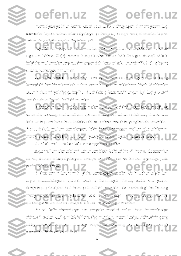 Interpolyatsiya bilan ketma-ket qidiruvda siz qidirayotgan element yaqinidagi
elementni   topish   uchun   interpolyatsiya   qo'llaniladi,   so'ngra   aniq   elementni   topish
uchun chiziqli qidiruvdan foydalaniladi.
Foydalanish   paytida   katta   ma'lumotlar   n   uchun   interpolatsion   qidiruv
algoritm   ishlash   O   (n);   ammo   interpolatsiya   uchun   ishlatiladigan   chiziqli   shkala
bo'yicha ma'lumotlar teng taqsimlangan deb faraz qilsak, unumdorlik O (log log n)
sifatida ko'rsatilishi mumkin. 
Interpolyatsiyani   qidirishning   amaliy   samaradorligiga   qarab     sonining
kamayishi   har   bir   takrorlash   uchun   zarur   bo'lgan   murakkabroq   hisob-kitoblardan
ustun bo'ladimi-yo'qligiga bog'liq. Bu diskdagi katta tartiblangan fayldagi yozuvni
topish uchun foydali bo'lishi mumkin.
B- daraxtlar   kabi   indeks   tuzilmalari   diskka   kirishni   ham   kamaytiradi   va
ko'pincha diskdagi ma'lumotlarni qisman indekslash uchun ishlatiladi, chunki ular
ko'p   turdagi   ma'lumotlarni   indekslashi   va   onlayn   ravishda   yangilanishi   mumkin   .
Biroq,   diskda   ma'lum   tartiblangan,   lekin   indekslanmagan   ma'lumotlar   to'plamini
qidirishga majbur bo'lganda, interpolyatsiya qidiruvi foydali bo'lishi mumkin.
Turli xil ma'lumotlar to'plamlariga moslashish
Agar ma'lumotlar to'plami uchun tartiblash kalitlari bir xil intervalda raqamlar
bo'lsa,   chiziqli   interpolyatsiyani   amalga   oshirish   oson   va   kerakli   qiymatga   juda
yaqin indeks topadi.
Boshqa tomondan, nom bo'yicha tartiblangan telefon kitobi uchun to'g'ridan-
to'g'ri   interpolatsiyani   qidirish   usuli   qo'llanilmaydi.   Biroq,   xuddi   shu   yuqori
darajadagi   printsiplar   hali   ham   qo'llanilishi   mumkin:   siz   nomlardagi   harflarning
nisbiy   chastotasidan   foydalanib,   telefon   kitobidagi   ismning   o'rnini   taxmin
qilishingiz va uni nazorat nuqtasi sifatida ishlatishingiz mumkin.
Bir   xil   kalit   qiymatlarga   ega   seriyalar   mavjud   bo'lsa,   ba'zi   interpolatsiya
qidiruv ilovalari kutilganidek ishlamasligi mumkin. Interpolatsiya qidiruvining eng
oddiy   amalga   oshirilishi   bunday   ishga   tushirishning   birinchi   (yoki   oxirgi)
elementini tanlashi shart emas.
6 