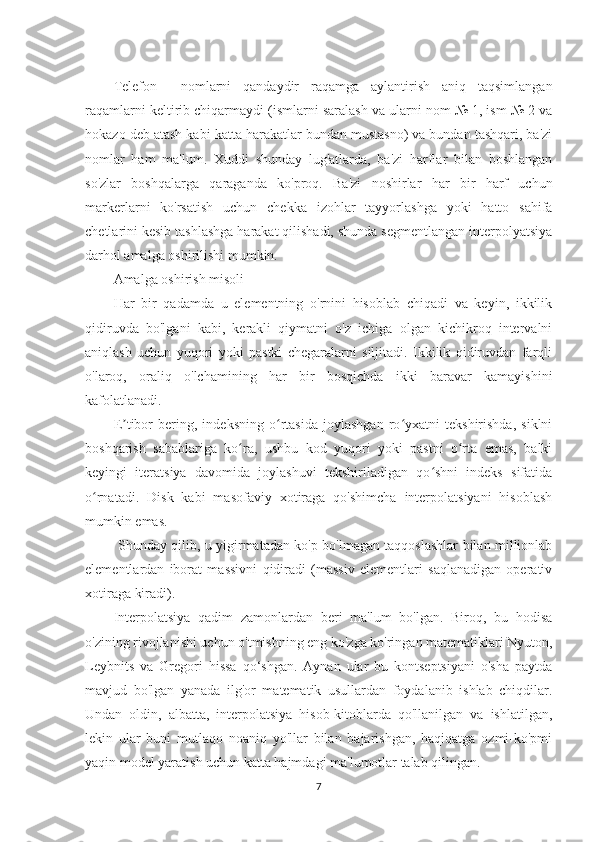 Telefon     nomlarni   qandaydir   raqamga   aylantirish   aniq   taqsimlangan
raqamlarni keltirib chiqarmaydi (ismlarni saralash va ularni nom № 1, ism № 2 va
hokazo deb atash kabi katta harakatlar bundan mustasno) va bundan tashqari, ba'zi
nomlar   ham   ma'lum.   Xuddi   shunday   lug'atlarda,   ba'zi   harflar   bilan   boshlangan
so'zlar   boshqalarga   qaraganda   ko'proq.   Ba'zi   noshirlar   har   bir   harf   uchun
markerlarni   ko'rsatish   uchun   chekka   izohlar   tayyorlashga   yoki   hatto   sahifa
chetlarini kesib tashlashga harakat qilishadi, shunda segmentlangan interpolyatsiya
darhol amalga oshirilishi mumkin.
Amalga oshirish misoli
Har   bir   qadamda   u   elementning   o'rnini   hisoblab   chiqadi   va   keyin,   ikkilik
qidiruvda   bo'lgani   kabi,   kerakli   qiymatni   o'z   ichiga   olgan   kichikroq   intervalni
aniqlash   uchun   yuqori   yoki   pastki   chegaralarni   siljitadi.   Ikkilik   qidiruvdan   farqli
o'laroq,   oraliq   o'lchamining   har   bir   bosqichda   ikki   baravar   kamayishini
kafolatlanadi. 
E tibor   bering,   indeksning   o rtasida   joylashgan   ro yxatni   tekshirishda,   siklniʼ ʻ ʻ
boshqarish   sabablariga   ko ra,   ushbu   kod   yuqori   yoki   pastni   o rta   emas,   balki	
ʻ ʻ
keyingi   iteratsiya   davomida   joylashuvi   tekshiriladigan   qo shni   indeks   sifatida	
ʻ
o rnatadi.   Disk   kabi   masofaviy   xotiraga   qo'shimcha   interpolatsiyani   hisoblash	
ʻ
mumkin emas.
  Shunday qilib, u yigirmatadan ko'p bo'lmagan taqqoslashlar bilan millionlab
elementlardan   iborat   massivni   qidiradi   (massiv   elementlari   saqlanadigan   operativ
xotiraga kiradi).
Interpolatsiya   qadim   zamonlardan   beri   ma'lum   bo'lgan.   Biroq,   bu   hodisa
o'zining rivojlanishi uchun o'tmishning eng ko'zga ko'ringan matematiklari Nyuton,
Leybnits   va   Gregori   hissa   qo‘shgan.   Aynan   ular   bu   kontseptsiyani   o'sha   paytda
mavjud   bo'lgan   yanada   ilg'or   matematik   usullardan   foydalanib   ishlab   chiqdilar.
Undan   oldin,   albatta,   interpolatsiya   hisob-kitoblarda   qo'llanilgan   va   ishlatilgan,
lekin   ular   buni   mutlaqo   noaniq   yo'llar   bilan   bajarishgan,   haqiqatga   ozmi-ko'pmi
yaqin model yaratish uchun katta hajmdagi ma'lumotlar talab qilingan.
7 