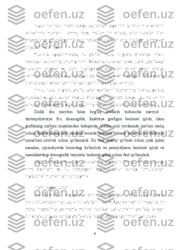 Bugun   biz   hatto   interpolatsiya   usullaridan   qaysi   biri   ko'proq   mos   kelishini
tanlashimiz   mumkin.   Hamma   narsa   ma'lum   bir   sohada,   aniq   nuqtalar   bilan
chegaralangan,   funktsiyaning   xatti-harakatini   oldindan   aniq   biladigan   kompyuter
tiliga tarjima qilingan.
Yuqorida   aytganimizdek,   bu   grafikni   nuqta   bo'yicha   chizishga   imkon
beradigan usullarning umumiy nomi. Maktabda bu asosan jadval tuzish, grafikdagi
nuqtalarni   aniqlash   va   ularni   bog'laydigan   chiziqlarni   chizish   orqali   amalga
oshiriladi.   Oxirgi   harakat,   biz   bilgan   grafik   turini,   tekshirilayotgan   funktsiyaning
boshqalarga o'xshashligini hisobga olgan holda amalga oshiriladi.
Biroq,   nuqta   bo'yicha   grafik   tuzish   vazifasini   bajarishning   boshqa,   yanada
murakkab   va   aniq   usullari   mavjud.   Shunday   qilib,   interpolatsiya   -   bu   ma'lum   bir
sohadagi funktsiyaning xatti-harakatining ma'lum nuqtalari bilan chegaralangan.
Xuddi   shu   maydon   bilan   bog'liq   o'xshash   tushuncha   mavjud   -
ekstrapolyatsiya.   Bu,   shuningdek,   funktsiya   grafigini   bashorat   qilish,   lekin
grafikning   ma'lum   nuqtalaridan   tashqarida.   Ushbu   usul   yordamida   ma'lum   oraliq
uchun funktsiyaning xatti-harakati asosida bashorat qilinadi va keyin bu funktsiya
noma'lum   interval   uchun   qo'llaniladi.   Bu   usul   amaliy   qo'llash   uchun   juda   qulay
masalan,   iqtisodiyotda   bozordagi   ko'tarilish   va   pasayishlarni   bashorat   qilish   va
mamlakatdagi demografik vaziyatni bashorat qilish uchun faol qo'llaniladi.
Lekin biz asosiy  mavzudan uzoqlashdik. Keyingi  bo'limda biz interpolatsiya
nima   ekanligini   va   bu   operatsiyani   bajarish   uchun   qanday   formulalardan
foydalanish mumkinligini aniqlaymiz.
Interpolatsiya turlari
Eng oddiy shakl - eng yaqin qo'shni interpolyatsiyasi. Ushbu usul yordamida
biz to'rtburchaklarning juda qo'pol grafigini olamiz. Agar siz hech bo'lmaganda bir
marta   integralning   geometrik   ma'nosi   haqidagi   tushuntirishni   grafikda   ko'rgan
bo'lsangiz, unda siz qanday grafik shakl haqida gapirayotganimizni tushunasiz.
8 