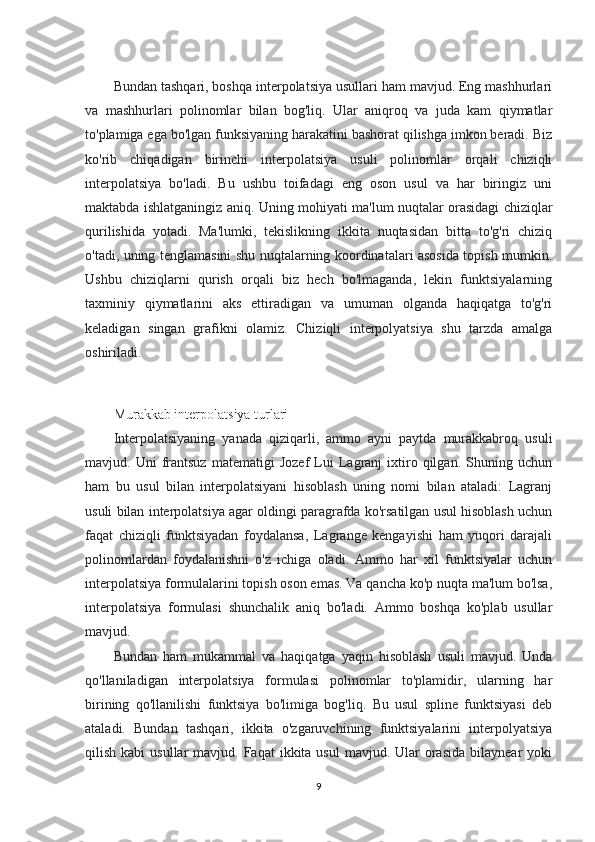 Bundan tashqari, boshqa interpolatsiya usullari ham mavjud. Eng mashhurlari
va   mashhurlari   polinomlar   bilan   bog'liq.   Ular   aniqroq   va   juda   kam   qiymatlar
to'plamiga ega bo'lgan funksiyaning harakatini bashorat qilishga imkon beradi. Biz
ko'rib   chiqadigan   birinchi   interpolatsiya   usuli   polinomlar   orqali   chiziqli
interpolatsiya   bo'ladi.   Bu   ushbu   toifadagi   eng   oson   usul   va   har   biringiz   uni
maktabda ishlatganingiz aniq. Uning mohiyati ma'lum nuqtalar orasidagi chiziqlar
qurilishida   yotadi.   Ma'lumki,   tekislikning   ikkita   nuqtasidan   bitta   to'g'ri   chiziq
o'tadi, uning tenglamasini shu nuqtalarning koordinatalari asosida topish mumkin.
Ushbu   chiziqlarni   qurish   orqali   biz   hech   bo'lmaganda,   lekin   funktsiyalarning
taxminiy   qiymatlarini   aks   ettiradigan   va   umuman   olganda   haqiqatga   to'g'ri
keladigan   singan   grafikni   olamiz.   Chiziqli   interpolyatsiya   shu   tarzda   amalga
oshiriladi.
Murakkab interpolatsiya turlari
Interpolatsiyaning   yanada   qiziqarli,   ammo   ayni   paytda   murakkabroq   usuli
mavjud.  Uni   frantsuz   matematigi   Jozef   Lui   Lagranj   ixtiro  qilgan.   Shuning   uchun
ham   bu   usul   bilan   interpolatsiyani   hisoblash   uning   nomi   bilan   ataladi:   Lagranj
usuli bilan interpolatsiya agar oldingi paragrafda ko'rsatilgan usul hisoblash uchun
faqat   chiziqli   funktsiyadan   foydalansa,   Lagrange   kengayishi   ham   yuqori   darajali
polinomlardan   foydalanishni   o'z   ichiga   oladi.   Ammo   har   xil   funktsiyalar   uchun
interpolatsiya formulalarini topish oson emas. Va qancha ko'p nuqta ma'lum bo'lsa,
interpolatsiya   formulasi   shunchalik   aniq   bo'ladi.   Ammo   boshqa   ko'plab   usullar
mavjud.
Bundan   ham   mukammal   va   haqiqatga   yaqin   hisoblash   usuli   mavjud.   Unda
qo'llaniladigan   interpolatsiya   formulasi   polinomlar   to'plamidir,   ularning   har
birining   qo'llanilishi   funktsiya   bo'limiga   bog'liq.   Bu   usul   spline   funktsiyasi   deb
ataladi.   Bundan   tashqari,   ikkita   o'zgaruvchining   funktsiyalarini   interpolyatsiya
qilish  kabi  usullar   mavjud. Faqat   ikkita usul  mavjud.  Ular   orasida   bilaynear  yoki
9 