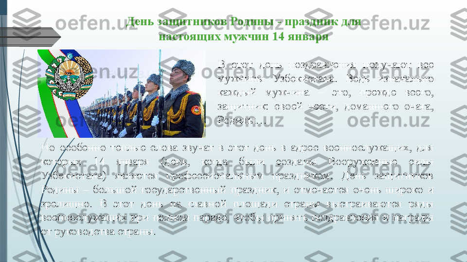 В  этот  день  поздравления  получают  все 
мужчины  Узбекистана.  Ведь  изначально 
каждый  мужчина  –  это,  прежде  всего, 
защитник:  своей  чести,  домашнего  очага, 
Родины…День защитников Родины - праздник для 
настоящих мужчин   14 января
Но  особенно  теплые  слова  звучат  в  этот  день  в  адрес  военнослужащих,  для 
которых  14  января  (день,  когда  были  созданы  Вооруженные  силы 
Узбекистана)  является  профессиональным  праздником.  День  защитников 
Родины  –  большой  государственный  праздник,  и  отмечается  очень  широко  и 
зрелищно.  В  этот  день  на  главной  площади  страны  выстраиваются  ряды 
военнослужащих  при  полном  параде,  чтобы  принять  поздравления  и  награды 
от руководства страны.              