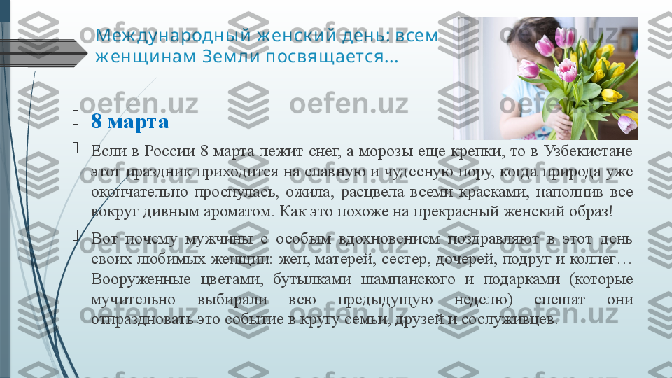 Меж ду народны й  ж енск и й  день: всем  
ж енщ и нам  Зем ли  посвящ ается...

8 марта

Если  в  России  8  марта лежит снег,  а  морозы еще крепки, то в  Узбекистане 
этот праздник приходится на славную и чудесную пору, когда природа уже 
окончательно  проснулась,  ожила,  расцвела  всеми  красками,  наполнив  все 
вокруг дивным ароматом. Как это похоже на прекрасный женский образ!

Вот  почему  мужчины  с  особым  вдохновением  поздравляют  в  этот  день 
своих любимых женщин: жен, матерей, сестер, дочерей, подруг и коллег… 
Вооруженные  цветами,  бутылками  шампанского  и  подарками  (которые 
мучительно  выбирали  всю  предыдущую  неделю)  спешат  они 
отпраздновать это событие в кругу семьи, друзей и сослуживцев.              