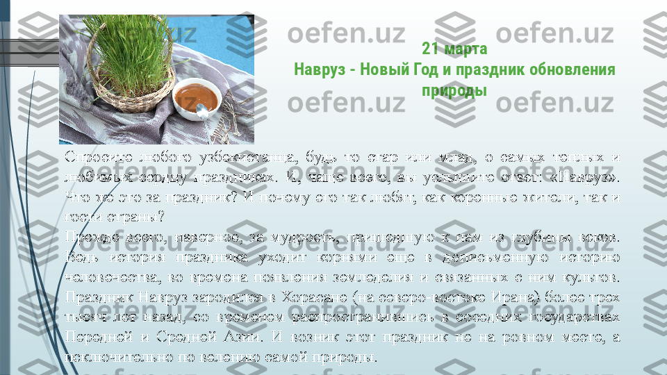 21 марта
Навруз - Новый Год и праздник обновления 
природы
Спросите  любого  узбекистанца,  будь  то  стар  или  млад,  о  самых  теплых  и 
любимых  сердцу  праздниках.  И,  чаще  всего,  вы  услышите  ответ:  «Навруз». 
Что же это за праздник? И почему его так любят, как коренные жители, так и 
гости страны? 
Прежде  всего,  наверное,  за  мудрость,  пришедшую  к  нам  из  глубины  веков. 
Ведь  история  праздника  уходит  корнями  еще  в  дописьменную  историю 
человечества,  во  времена  появления  земледелия  и  связанных  с  ним  культов. 
Праздник Навруз зародился в Хорасане (на северо-востоке Ирана) более трех 
тысяч  лет  назад,  со  временем  распространившись  в  соседних  государствах 
Передней  и  Средней  Азии.  И  возник  этот  праздник  не  на  ровном  месте,  а 
исключительно по велению самой природы.              