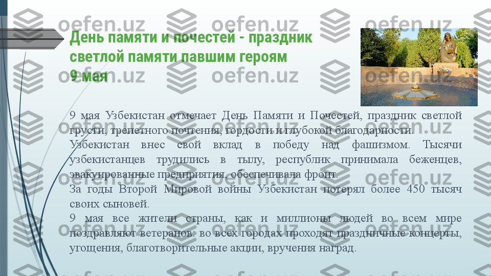 День памяти и почестей - праздник 
светлой памяти павшим героям
9 мая
9  мая  Узбекистан  отмечает  День  Памяти  и  Почестей,  праздник  светлой 
грусти, трепетного почтения, гордости и глубокой благодарности.
Узбекистан  внес  свой  вклад  в  победу  над  фашизмом.  Тысячи 
узбекистанцев  трудились  в  тылу,  республик  принимала  беженцев, 
эвакуированные предприятия, обеспечивала фронт.
За  годы  Второй  Мировой  войны  Узбекистан  потерял  более  450  тысяч 
своих сыновей.
9  мая  все  жители  страны,  как  и  миллионы  людей  во  всем  мире 
поздравляют  ветеранов:  во  всех  городах  проходят  праздничные  концерты, 
угощения, благотворительные акции, вручения наград.              