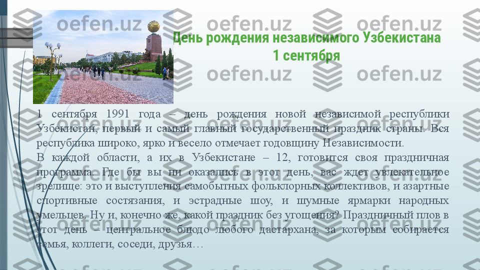 День рождения независимого Узбекистана
1 сентября
1  сентября  1991  года  –  день  рождения  новой  независимой  республики 
Узбекистан,  первый  и  самый  главный  государственный  праздник  страны.  Вся 
республика широко, ярко и весело отмечает годовщину Независимости.
В  каждой  области,  а  их  в  Узбекистане  –  12,  готовится  своя  праздничная 
программа.  Где  бы  вы  ни  оказались  в  этот  день,  вас  ждет  увлекательное 
зрелище: это и выступления самобытных фольклорных коллективов, и азартные 
спортивные  состязания,  и  эстрадные  шоу,  и  шумные  ярмарки  народных 
умельцев. Ну и, конечно же, какой праздник без угощения? Праздничный плов в 
этот  день  –  центральное  блюдо  любого  дастархана,  за  которым  собирается 
семья, коллеги, соседи, друзья…               