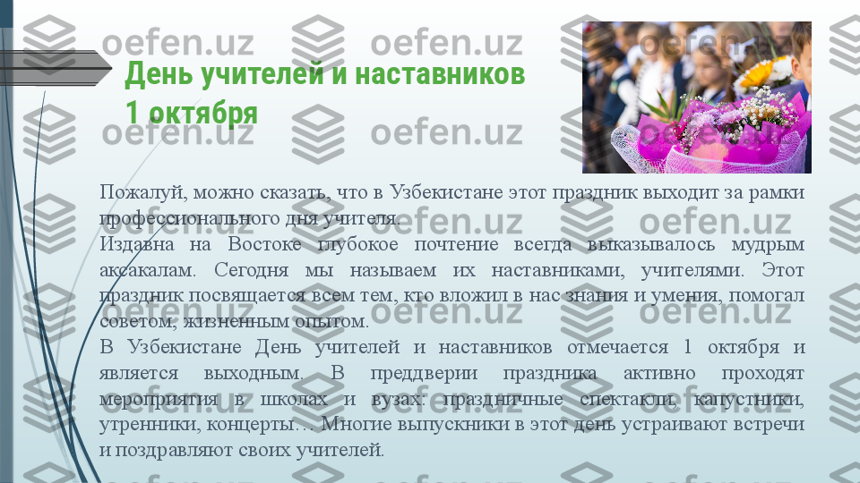 День учителей и наставников
1 октября
Пожалуй, можно сказать, что в Узбекистане этот праздник выходит за рамки 
профессионального дня учителя.
Издавна  на  Востоке  глубокое  почтение  всегда  выказывалось  мудрым 
аксакалам.  Сегодня  мы  называем  их  наставниками,  учителями.  Этот 
праздник посвящается всем тем, кто вложил в нас знания и умения, помогал 
советом, жизненным опытом.
В  Узбекистане  День  учителей  и  наставников  отмечается  1  октября  и 
является  выходным.  В  преддверии  праздника  активно  проходят 
мероприятия  в  школах  и  вузах:  праздничные  спектакли,  капустники, 
утренники, концерты… Многие выпускники в этот день устраивают встречи 
и поздравляют своих учителей.              