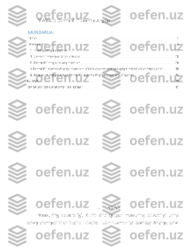 MAVZU:  Genrix VIII davrida Angliya
 MUNDARIJA: 
I. Kirish ............................................................................................................................................................... 1
II.Asosiy qism ..................................................................................................................................................... 5
1. Irlandiyaning bo'ysunishi ......................................................................................................................... 11
2. Usmonli imperiyasi bilan aloqalar ............................................................................................................ 16
4. Genrix VIIIning sulolaviy nikohlari ............................................................................................................ 18
5.Genrix VIII davrida Angliya mavzusini o`tishda zamonaviy pedagogik metodlardan foydalanish ............. 26
6. Aqliy xujm metodi orqali Genrix VIII davrida Angliya mavsusini o`rganish .............................................. 27
XULOSA ............................................................................................................................................................ 29
FOYDALANILGAN ADABIYOTLAR RO`XATI ........................................................................................................ 31
I. Kirish
Mavzuning   dolzarbligi.   Ko'rib   chiqilayotgan   mavzuning   dolzarbligi   uning
tarixiy   ahamiyati   bilan   bog'liq.   Elizabet   Tudor   hukmronligi   davridagi   Angliya   tarixi
1 