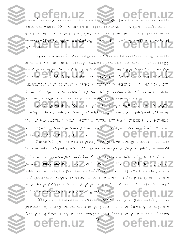 maqsad   umumiy   dushman   –   imperatorning   Italiya   yerlarida   ta’sirini   susaytirish
ekanligini   yozadi.   Karl   V   tez   orada   papani   asirlikdan   ozod   qilgani   ittifoqchilarni
xijolat   qilmadi.   Bu   davrda   Rim   papasi   islohotchilik   harakati   bilan   kurashish   uchun
imperator   bilan   ittifoqdan   foydalanishga   qaror   qilib,   Xabsburg   tarafdori   yo‘nalishini
qabul qildi.
Tyudor hukumati Habsburglarga qarshi siyosatni yanada izchil amalga oshirish
zarurati   bilan   duch   keldi.   Frantsiya   hukumati   inglizlarni   tinchlikka   bo'lgan   so'nggi
umid   yo'qolmaguncha   urushda   qatnashishni   talab   qilmasligiga   ishontirdi.   Frantsiya
bilan   ittifoq   tuzish   Rim   papasini   diplomatik   vositalar   orqali   murosa   qilish   va
Gabsburglar   bilan   to qnash   kelishga   ko ndirishning   yagona   yo li   ekanligiga   chinʻ ʻ ʻ
dildan   ishongan   fransuzparastlik   siyosati   harbiy   harakatlarda   ishtirok   etishni   talab
qilar edi, biroq bu qirolning noroziligini muqarrar ravishda uyg otdi.	
ʻ
Inglizlarga qarshi harbiy operatsiyalarni boshlay olmadi . O'z kuchlarini yig'ib,
u   Italiyada   inglizlarning   muhim   yordamisiz   qolgan   frantsuz   qo'shinlarini   ikki   marta
mag'lubiyatga uchratdi. Neapol yaqinida frantsuz armiyasini amalda yo'q qilgan vabo
epidemiyasi   imperatorga   katta   yordam   berdi.   Frantsiya   hukumati   Charlz   V   bilan
kelishuvga rozi bo'lishi ma'lum bo'ldi.
Genrix  VIII   papaga   maktub   yozib,  Yevropa   suverenlariga   tinchlik   e'lon   qilish
bilan   murojaat   qilishni   so'rab,   ushbu   shartnomaning   tuzilishiga   to'sqinlik   qilmoqchi
bo'ldi, ammo papa kuriyasi faqat Karl V. Frantsiya diplomatlari bilan so'zsiz ittifoqni
yanada   mustahkamlash   orqali   javob   berdi.   ,   Klement   VII   ni   imperatorni
cherkovlardan  chiqarib yuborishga taklif  qilish haqida jiddiy o'ylayotgan  edi, agar  u
Ittifoqchilarning Italiyada status-kvoni tiklash haqidagi taklifini qabul qilmasa, u ham
muvaffaqiyatsizlikka   uchradi.   Angliya-fransuz   ittifoqining   o'zi   Tudor   hukumati
qo'lida etarlicha samarali vosita emasligi aniq bo'ldi.
1529-yilda   Fransiyaning   mavqeini   sezilarli   darajada   yomonlashtirgan   va
papaning imperatorga qaramligini kuchaytirgan Barselona va Kembrey tinchligi ham
Angliyaning   Yevropa   siyosatidagi   mavqeining   zaiflashishiga   yordam   berdi.   Bunday
10 