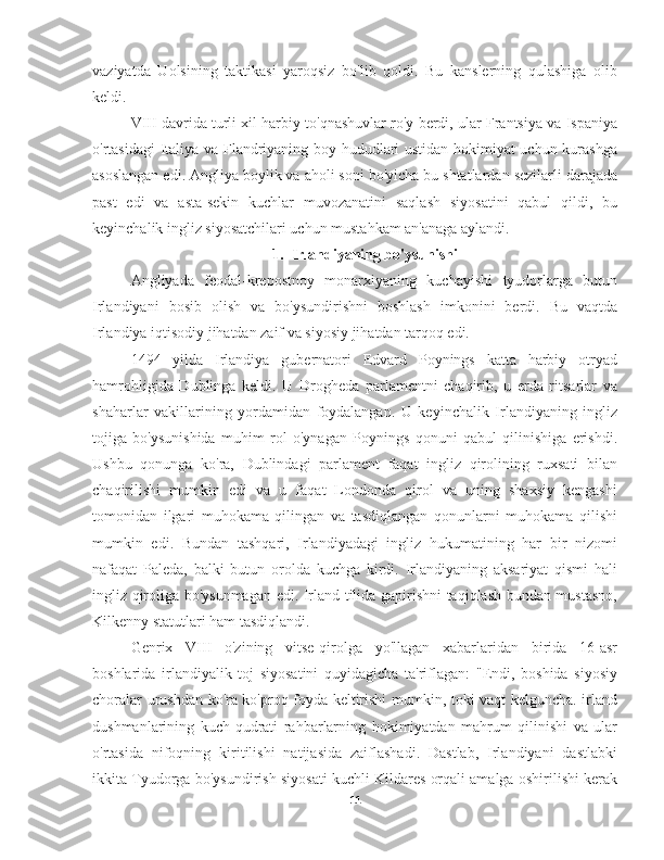 vaziyatda   Uolsining   taktikasi   yaroqsiz   bo'lib   qoldi.   Bu   kanslerning   qulashiga   olib
keldi.
VIII davrida turli xil harbiy to'qnashuvlar ro'y berdi, ular Frantsiya va Ispaniya
o'rtasidagi Italiya va Flandriyaning boy hududlari ustidan hokimiyat uchun kurashga
asoslangan edi. Angliya boylik va aholi soni bo'yicha bu shtatlardan sezilarli darajada
past   edi   va   asta-sekin   kuchlar   muvozanatini   saqlash   siyosatini   qabul   qildi,   bu
keyinchalik ingliz siyosatchilari uchun mustahkam an'anaga aylandi.
1. Irlandiyaning bo'ysunishi
Angliyada   feodal-krepostnoy   monarxiyaning   kuchayishi   tyudorlarga   butun
Irlandiyani   bosib   olish   va   bo'ysundirishni   boshlash   imkonini   berdi.   Bu   vaqtda
Irlandiya iqtisodiy jihatdan zaif va siyosiy jihatdan tarqoq edi.
1494   yilda   Irlandiya   gubernatori   Edvard   Poynings   katta   harbiy   otryad
hamrohligida   Dublinga   keldi.   U   Drogheda   parlamentni   chaqirib,   u   erda   ritsarlar   va
shaharlar   vakillarining   yordamidan   foydalangan.   U   keyinchalik   Irlandiyaning   ingliz
tojiga   bo'ysunishida   muhim   rol   o'ynagan   Poynings   qonuni   qabul   qilinishiga   erishdi.
Ushbu   qonunga   ko'ra,   Dublindagi   parlament   faqat   ingliz   qirolining   ruxsati   bilan
chaqirilishi   mumkin   edi   va   u   faqat   Londonda   qirol   va   uning   shaxsiy   kengashi
tomonidan   ilgari   muhokama   qilingan   va   tasdiqlangan   qonunlarni   muhokama   qilishi
mumkin   edi.   Bundan   tashqari,   Irlandiyadagi   ingliz   hukumatining   har   bir   nizomi
nafaqat   Paleda,   balki   butun   orolda   kuchga   kirdi.   Irlandiyaning   aksariyat   qismi   hali
ingliz qiroliga bo'ysunmagan edi. Irland tilida gapirishni taqiqlash bundan mustasno,
Kilkenny statutlari ham tasdiqlandi.
Genrix   VIII   o'zining   vitse-qirolga   yo'llagan   xabarlaridan   birida   16-asr
boshlarida   irlandiyalik   toj   siyosatini   quyidagicha   ta'riflagan:   "Endi,   boshida   siyosiy
choralar urushdan ko'ra ko'proq foyda keltirishi mumkin, toki vaqt kelguncha. irland
dushmanlarining   kuch-qudrati   rahbarlarning   hokimiyatdan   mahrum   qilinishi   va   ular
o'rtasida   nifoqning   kiritilishi   natijasida   zaiflashadi.   Dastlab,   Irlandiyani   dastlabki
ikkita Tyudorga bo'ysundirish siyosati kuchli Kildares orqali amalga oshirilishi kerak
11 