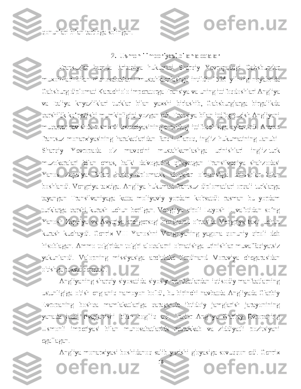 qonunlari bilan tartibga solingan.
2. Usmonli imperiyasi bilan aloqalar
Fransuzlar   hamda   Britaniya   hukumati   Sharqiy   Yevropadagi   Gabsburglar
muxoliflari   bilan   munosabatlarni   mustahkamlashga   intildi.   1526   yilning   noyabrida
Gabsburg diplomati Karachiolo imperatorga Fransiya va uning ittifoqdoshlari Angliya
va   Italiya   knyazliklari   turklar   bilan   yaxshi   birlashib,   Gabsburglarga   birgalikda
qarshilik ko‘rsatishi mumkinligini yozgan edi. Fransiya bilan ittifoq tuzish Angliyani
muqarrar ravishda Usmonli imperiyasining amaldagi ittifoqchisiga aylantirdi. Ammo
frantsuz   monarxiyasining   harakatlaridan   farqli   o'laroq,   ingliz   hukumatining   Janubi-
Sharqiy   Yevropada   o'z   mavqeini   mustahkamlashga   urinishlari   ingliz-turk
muzokaralari   bilan   emas,   balki   da'vogarlik   qilayotgan   Transilvaniya   shahzodasi
Yanos   Zapolyai   bilan   harbiy-diplomatik   aloqalar   o'rnatishga   urinishlar   bilan
boshlandi. Vengriya taxtiga. Angliya hukumati frantsuz diplomatlari orqali turklarga
tayangan   Transilvaniyaga   katta   moliyaviy   yordam   ko'rsatdi:   rasman   bu   yordam
turklarga   qarshi   kurash   uchun   berilgan.   Vengriya   qiroli   Layosh   II   vafotidan   so ngʻ
Yanosh   Zapolya   va   Avstriya   archgersogi   Ferdinand   o rtasida   Vengriya   taxti   uchun	
ʻ
kurash   kuchaydi.   Genrix   VIII   Yanoshni   Vengriyaning   yagona   qonuniy   qiroli   deb
hisoblagan.   Ammo   to'g'ridan-to'g'ri   aloqalarni   o'rnatishga   urinishlar   muvaffaqiyatsiz
yakunlandi.   Valopning   missiyasiga   archduke   Ferdinand   Moraviya   chegarasidan
o'tishga ruxsat bermadi.
Angliyaning sharqiy siyosatida siyosiy manfaatlardan iqtisodiy manfaatlarning
ustunligiga   o'tish   eng   aniq   namoyon   bo'ldi,   bu   birinchi   navbatda   Angliyada   G'arbiy
Evropaning   boshqa   mamlakatlariga   qaraganda   ibtidoiy   jamg'arish   jarayonining
yanada   jadal   rivojlanishi   bilan   bog'liq   edi.   Tudor   Angliya   G'arbiy   Evropaning
Usmonli   imperiyasi   bilan   munosabatlarida   murakkab   va   ziddiyatli   pozitsiyani
egallagan.
Angliya monarxiyasi  boshidanoq salib yurishi  g'oyasiga  sovuqqon edi. Genrix
16 