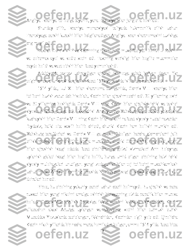 Angliya-Ispaniya ittifoqiga tayanib, yana Frantsiya bilan jang qila boshladi.
Shunday   qilib,   Ispaniya   monarxiyasi   Italiyada   hukmronlik   qilish   uchun
Frantsiyaga qarshi kurashi bilan belgilanadigan Angliya-Ispan shartnomasini tuzishga
eng moyil edi.
Dastlab Genrix VIII va Ketrinning nikohi juda muvaffaqiyatli bo'ldi. U otashin
va   qo'rqmas   ayol   va   sodiq   xotin   edi.   Taxtning   vorisligi   bilan   bog'liq   muammolar
paydo bo'ldi va vaqt o'tishi bilan faqat yomonlashdi.
Adabiyotda   tez-tez   uchraydigan   ajralish   islohotga   sabab   bo'lgan   degan   fikr
to'g'ri emas, chunki aslida ajralish faqat 1529 yil kuzida islohotga sabab bo'ldi.
1514   yilda,   Lui   XII   bilan   shartnoma   tuzilganida,   Genrix   VIII   Ispaniya   bilan
ittifoqni buzish zarur deb hisoblab, Ketrin bilan ajrashmoqchi edi. 20-yillarning oxiri
va   30-yillarning   boshlarida   Genrix   VIII   ning   Ketrin   bilan   ajralishi   ichki   va   tashqi
siyosat   jihatlariga   ega   edi.   Ikkinchisi   Angliyaning   Xabsburglarga   qarshi   yo'nalishi
kuchayishi bilan Genrix VIII ning Ketrin bilan nikohi nafaqat siyosiy nuqtai nazardan
foydasiz,   balki   o'ta   xavfli   bo'lib   chiqdi,   chunki   Ketrin   ham   bo'lishi   mumkin   edi.
Xabsburg   tarafdorlari   va   Genrix   VIII   ga   muxolif   bo'lgan   barcha   elementlarni   jalb
qilish   markazi.   Birinchi   jihat   ancha   murakkab,   chunki   Genrix   VIII   ning   eski   xotini
bilan   ajrashish   istagi   odatda   faqat   qirolichaning   go'zal   xizmatkori   Ann   Boleynga
uylanish   g'alati   istagi   bilan   bog'liq   bo'lib,   bunga   umid   qilgan   qirolning   ba'zi   ichki
siyosiy   mulohazalari   unutilgan.   yangi   zodagonlar   bilan   toj   ittifoqini   mustahkamlash
uchun nikoh. Anne Boleynning orqasida Norfolk gertsogi boshchiligidagi nufuzli sud
doiralari bor edi.
Biroq, bu qirolning yakuniy qarori uchun etarli bo'lmaydi. Bu ajralish va papa
ruxsati  bilan yangi nikohni amalga oshirish bir vaqtning o'zida papalik bilan murosa
bo'ladi.   Genrix   VIII   ajralish   foydasiga   ikkita   sababni   ko'rsatdi:   birinchidan,   Ketrin
allaqachon   akasi   Arturga   uylangan   va   ukasining   xotini   bilan   turmush   qurish
Muqaddas   Yozuvlarda   taqiqlangan,   ikkinchidan,   Ketrindan   o'g'li   yo'q   edi.   Qirolicha
Ketrin nikoh yillarida bir necha marta homilador bo'lgan, ammo 1516 yilda faqat bitta
19 