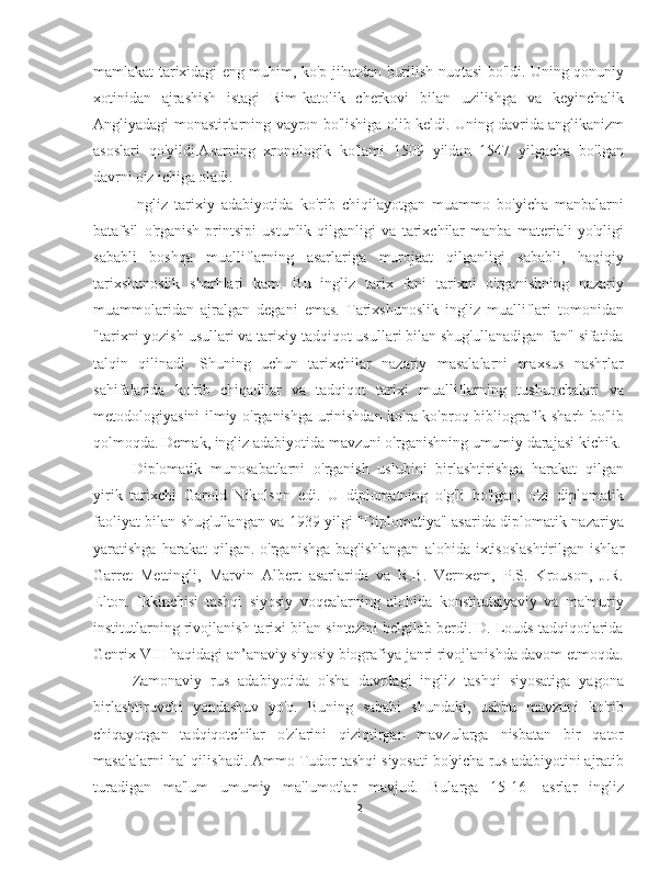 mamlakat tarixidagi eng muhim, ko'p jihatdan burilish nuqtasi bo'ldi. Uning qonuniy
xotinidan   ajrashish   istagi   Rim-katolik   cherkovi   bilan   uzilishga   va   keyinchalik
Angliyadagi monastirlarning vayron bo'lishiga olib keldi. Uning davrida anglikanizm
asoslari   qo'yildi.Asarning   xronologik   ko'lami   1509   yildan   1547   yilgacha   bo'lgan
davrni o'z ichiga oladi.
Ingliz   tarixiy   adabiyotida   ko'rib   chiqilayotgan   muammo   bo'yicha   manbalarni
batafsil   o'rganish   printsipi   ustunlik   qilganligi   va   tarixchilar   manba   materiali   yo'qligi
sababli   boshqa   mualliflarning   asarlariga   murojaat   qilganligi   sababli,   haqiqiy
tarixshunoslik   sharhlari   kam.   Bu   ingliz   tarix   fani   tarixni   o'rganishning   nazariy
muammolaridan   ajralgan   degani   emas.   Tarixshunoslik   ingliz   mualliflari   tomonidan
"tarixni yozish usullari va tarixiy tadqiqot usullari bilan shug'ullanadigan fan" sifatida
talqin   qilinadi.   Shuning   uchun   tarixchilar   nazariy   masalalarni   maxsus   nashrlar
sahifalarida   ko'rib   chiqadilar   va   tadqiqot   tarixi   mualliflarning   tushunchalari   va
metodologiyasini ilmiy o'rganishga urinishdan ko'ra ko'proq bibliografik sharh bo'lib
qolmoqda. Demak, ingliz adabiyotida mavzuni o'rganishning umumiy darajasi kichik.
Diplomatik   munosabatlarni   o'rganish   uslubini   birlashtirishga   harakat   qilgan
yirik   tarixchi   Garold   Nikolson   edi.   U   diplomatning   o'g'li   bo'lgan,   o'zi   diplomatik
faoliyat bilan shug'ullangan va 1939 yilgi "Diplomatiya" asarida diplomatik nazariya
yaratishga  harakat  qilgan.  o'rganishga   bag'ishlangan   alohida  ixtisoslashtirilgan   ishlar
Garret   Mettingli,   Marvin   Albert   asarlarida   va   R.B.   Vernxem,   P.S.   Krouson,   J.R.
Elton.   Ikkinchisi   tashqi   siyosiy   voqealarning   alohida   konstitutsiyaviy   va   ma'muriy
institutlarning rivojlanish tarixi bilan sintezini belgilab berdi. D. Louds tadqiqotlarida
Genrix VIII haqidagi an’anaviy siyosiy biografiya janri rivojlanishda davom etmoqda.
Zamonaviy   rus   adabiyotida   o'sha   davrdagi   ingliz   tashqi   siyosatiga   yagona
birlashtiruvchi   yondashuv   yo'q.   Buning   sababi   shundaki,   ushbu   mavzuni   ko'rib
chiqayotgan   tadqiqotchilar   o'zlarini   qiziqtirgan   mavzularga   nisbatan   bir   qator
masalalarni hal qilishadi. Ammo Tudor tashqi siyosati bo'yicha rus adabiyotini ajratib
turadigan   ma'lum   umumiy   ma'lumotlar   mavjud.   Bularga   15-16-   asrlar   ingliz
2 