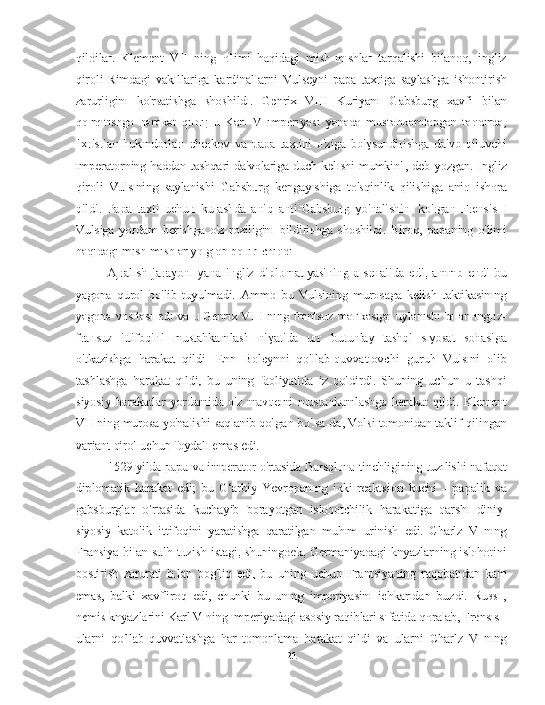 qildilar.   Klement   VII   ning   o'limi   haqidagi   mish-mishlar   tarqalishi   bilanoq,   ingliz
qiroli   Rimdagi   vakillariga   kardinallarni   Vulseyni   papa   taxtiga   saylashga   ishontirish
zarurligini   ko'rsatishga   shoshildi.   Genrix   VIII   Kuriyani   Gabsburg   xavfi   bilan
qo'rqitishga   harakat   qildi;   u   Karl   V   imperiyasi   yanada   mustahkamlangan   taqdirda,
"xristian   hukmdorlari   cherkov   va   papa   taxtini   o'ziga   bo'ysundirishga   da'vo   qiluvchi
imperatorning haddan tashqari da'volariga duch kelishi mumkin", deb yozgan. Ingliz
qiroli   Vulsining   saylanishi   Gabsburg   kengayishiga   to'sqinlik   qilishiga   aniq   ishora
qildi.   Papa   taxti   uchun   kurashda   aniq   anti-Gabsburg   yo'nalishini   ko'rgan   Frensis   I
Vulsiga   yordam   berishga   o'z   roziligini   bildirishga   shoshildi.   Biroq,   papaning   o'limi
haqidagi mish-mishlar yolg'on bo'lib chiqdi.
Ajralish   jarayoni   yana   ingliz   diplomatiyasining   arsenalida   edi,   ammo   endi   bu
yagona   qurol   bo'lib   tuyulmadi.   Ammo   bu   Vulsining   murosaga   kelish   taktikasining
yagona vositasi edi va u Genrix VIII ning frantsuz malikasiga uylanishi bilan ingliz-
fransuz   ittifoqini   mustahkamlash   niyatida   uni   butunlay   tashqi   siyosat   sohasiga
o'tkazishga   harakat   qildi.   Enn   Boleynni   qo'llab-quvvatlovchi   guruh   Vulsini   olib
tashlashga   harakat   qildi,   bu   uning   faoliyatida   iz   qoldirdi.   Shuning   uchun   u   tashqi
siyosiy   harakatlar   yordamida   o'z   mavqeini   mustahkamlashga   harakat   qildi.   Klement
VII ning murosa yo'nalishi saqlanib qolgan bo'lsa-da, Volsi tomonidan taklif qilingan
variant qirol uchun foydali emas edi.
1529 yilda papa va imperator o'rtasida Barselona tinchligining tuzilishi nafaqat
diplomatik   harakat   edi;   bu   G‘arbiy   Yevropaning   ikki   reaktsion   kuchi   –   papalik   va
gabsburglar   o‘rtasida   kuchayib   borayotgan   islohotchilik   harakatiga   qarshi   diniy-
siyosiy   katolik   ittifoqini   yaratishga   qaratilgan   muhim   urinish   edi.   Charlz   V   ning
Fransiya bilan sulh tuzish istagi, shuningdek, Germaniyadagi knyazlarning islohotini
bostirish   zarurati   bilan   bog'liq   edi,   bu   uning   uchun   Frantsiyaning   raqobatidan   kam
emas,   balki   xavfliroq   edi,   chunki   bu   uning   imperiyasini   ichkaridan   buzdi.   Russ   ,
nemis knyazlarini Karl V ning imperiyadagi asosiy raqiblari sifatida qoralab, Frensis I
ularni   qo'llab-quvvatlashga   har   tomonlama   harakat   qildi   va   ularni   Charlz   V   ning
21 