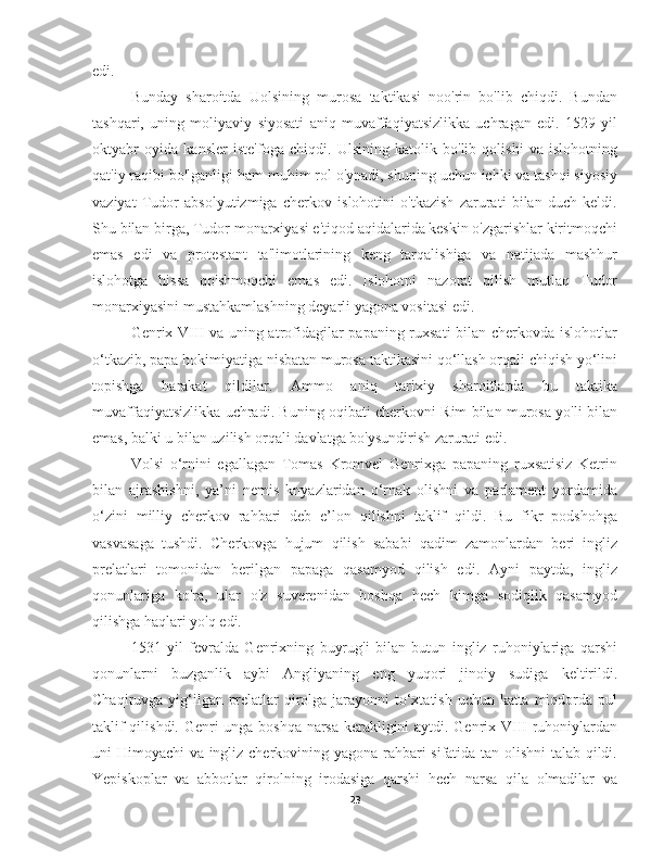 edi.
Bunday   sharoitda   Uolsining   murosa   taktikasi   noo'rin   bo'lib   chiqdi.   Bundan
tashqari,   uning   moliyaviy   siyosati   aniq   muvaffaqiyatsizlikka   uchragan   edi.   1529   yil
oktyabr   oyida   kansler   iste'foga   chiqdi.   Ulsining   katolik   bo'lib   qolishi   va   islohotning
qat'iy raqibi bo'lganligi ham muhim rol o'ynadi, shuning uchun ichki va tashqi siyosiy
vaziyat   Tudor   absolyutizmiga   cherkov   islohotini   o'tkazish   zarurati   bilan   duch   keldi.
Shu bilan birga, Tudor monarxiyasi e'tiqod aqidalarida keskin o'zgarishlar kiritmoqchi
emas   edi   va   protestant   ta'limotlarining   keng   tarqalishiga   va   natijada   mashhur
islohotga   hissa   qo'shmoqchi   emas   edi.   Islohotni   nazorat   qilish   mutlaq   Tudor
monarxiyasini mustahkamlashning deyarli yagona vositasi edi.
Genrix VIII va uning atrofidagilar papaning ruxsati  bilan cherkovda islohotlar
o‘tkazib, papa hokimiyatiga nisbatan murosa taktikasini qo‘llash orqali chiqish yo‘lini
topishga   harakat   qildilar.   Ammo   aniq   tarixiy   sharoitlarda   bu   taktika
muvaffaqiyatsizlikka uchradi. Buning oqibati cherkovni Rim bilan murosa yo'li bilan
emas, balki u bilan uzilish orqali davlatga bo'ysundirish zarurati edi.
Volsi   o‘rnini   egallagan   Tomas   Kromvel   Genrixga   papaning   ruxsatisiz   Ketrin
bilan   ajrashishni,   ya’ni   nemis   knyazlaridan   o‘rnak   olishni   va   parlament   yordamida
o‘zini   milliy   cherkov   rahbari   deb   e’lon   qilishni   taklif   qildi.   Bu   fikr   podshohga
vasvasaga   tushdi.   Cherkovga   hujum   qilish   sababi   qadim   zamonlardan   beri   ingliz
prelatlari   tomonidan   berilgan   papaga   qasamyod   qilish   edi.   Ayni   paytda,   ingliz
qonunlariga   ko'ra,   ular   o'z   suverenidan   boshqa   hech   kimga   sodiqlik   qasamyod
qilishga haqlari yo'q edi.
1531   yil   fevralda   Genrixning   buyrug'i   bilan   butun   ingliz   ruhoniylariga   qarshi
qonunlarni   buzganlik   aybi   Angliyaning   eng   yuqori   jinoiy   sudiga   keltirildi.
Chaqiruvga yig‘ilgan prelatlar qirolga jarayonni  to‘xtatish uchun katta miqdorda pul
taklif qilishdi. Genri unga boshqa narsa kerakligini aytdi. Genrix VIII ruhoniylardan
uni Himoyachi va ingliz cherkovining yagona rahbari sifatida tan olishni talab qildi.
Yepiskoplar   va   abbotlar   qirolning   irodasiga   qarshi   hech   narsa   qila   olmadilar   va
23 