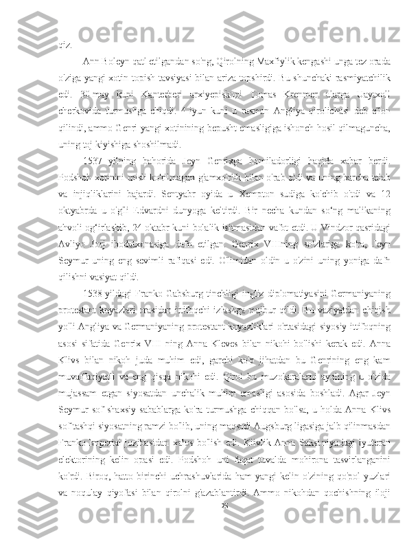 qiz.
Ann Boleyn qatl etilgandan so'ng, Qirolning Maxfiylik kengashi unga tez orada
o'ziga yangi xotin topish tavsiyasi bilan ariza topshirdi. Bu shunchaki  rasmiyatchilik
edi.   30-may   kuni   Kanterberi   arxiyepiskopi   Tomas   Krenmer   ularga   Uaytxoll
cherkovida   turmushga   chiqdi.   4-iyun   kuni   u   rasman   Angliya   qirolichasi   deb   e'lon
qilindi, ammo Genri yangi xotinining bepusht emasligiga ishonch hosil qilmaguncha,
uning toj kiyishiga shoshilmadi.
1537   yilning   bahorida   Jeyn   Genrixga   homiladorligi   haqida   xabar   berdi.
Podshoh xotinini misli ko'rilmagan g'amxo'rlik bilan o'rab oldi va uning barcha talab
va   injiqliklarini   bajardi.   Sentyabr   oyida   u   Xempton   sudiga   ko'chib   o'tdi   va   12
oktyabrda   u   o'g'li   Edvardni   dunyoga   keltirdi.   Bir   necha   kundan   so‘ng   malikaning
ahvoli og‘irlashib, 24-oktabr kuni bolalik isitmasidan vafot etdi. U Vindzor qasridagi
Avliyo   Jorj   ibodatxonasiga   dafn   etilgan.   Genrix   VIIIning   so'zlariga   ko'ra,   Jeyn
Seymur   uning   eng   sevimli   rafiqasi   edi.   O'limidan   oldin   u   o'zini   uning   yoniga   dafn
qilishni vasiyat qildi.
1538-yildagi   Franko-Gabsburg   tinchligi   ingliz   diplomatiyasini   Germaniyaning
protestant   knyazlari   orasidan   ittifoqchi   izlashga   majbur   qildi.   Bu   vaziyatdan   chiqish
yo'li Angliya va Germaniyaning protestant knyazliklari o'rtasidagi siyosiy ittifoqning
asosi   sifatida   Genrix   VIII   ning   Anna   Kleves   bilan   nikohi   bo'lishi   kerak   edi.   Anna
Klivs   bilan   nikoh   juda   muhim   edi,   garchi   ko'p   jihatdan   bu   Genrining   eng   kam
muvaffaqiyatli   va   eng   qisqa   nikohi   edi.   Qirol   bu   muzokaralarni   ayolning   u   o'zida
mujassam   etgan   siyosatdan   unchalik   muhim   emasligi   asosida   boshladi.   Agar   Jeyn
Seymur   sof   shaxsiy   sabablarga   ko'ra   turmushga   chiqqan   bo'lsa,   u   holda   Anna   Klivs
sof tashqi siyosatning ramzi bo'lib, uning maqsadi Augsburg ligasiga jalb qilinmasdan
Franko-Imperial   jozibasidan   xalos   bo'lish   edi.   Klivlik   Anna   Saksoniyadagi   lyuteran
elektorining   kelin   opasi   edi.   Podshoh   uni   faqat   tuvalda   mohirona   tasvirlanganini
ko'rdi.   Biroq,   hatto   birinchi   uchrashuvlarida   ham   yangi   kelin   o'zining   qo'pol   yuzlari
va   noqulay   qiyofasi   bilan   qirolni   g'azablantirdi.   Ammo   nikohdan   qochishning   iloji
25 