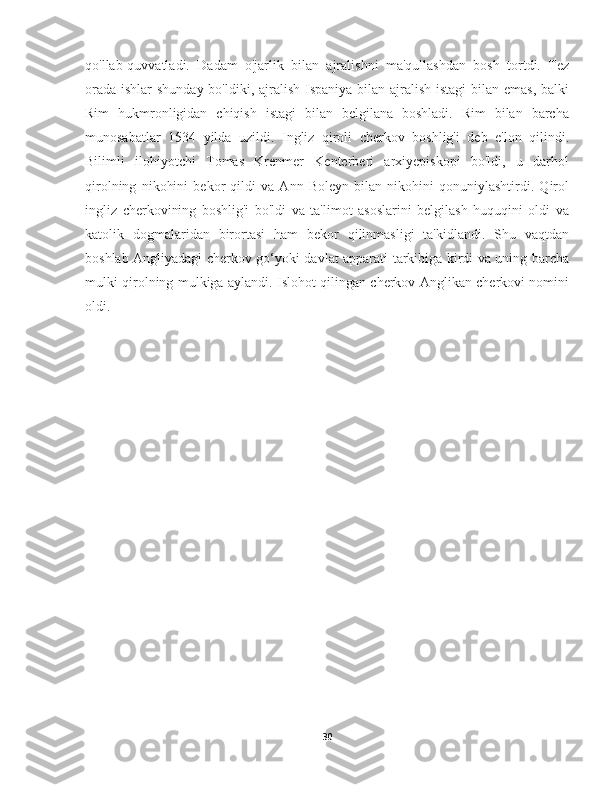 qo'llab-quvvatladi.   Dadam   o'jarlik   bilan   ajralishni   ma'qullashdan   bosh   tortdi.   Tez
orada ishlar  shunday bo'ldiki, ajralish Ispaniya bilan ajralish istagi  bilan emas, balki
Rim   hukmronligidan   chiqish   istagi   bilan   belgilana   boshladi.   Rim   bilan   barcha
munosabatlar   1534   yilda   uzildi.   Ingliz   qiroli   cherkov   boshlig'i   deb   e'lon   qilindi.
Bilimli   ilohiyotchi   Tomas   Krenmer   Kenterberi   arxiyepiskopi   bo'ldi,   u   darhol
qirolning   nikohini   bekor   qildi   va   Ann   Boleyn   bilan   nikohini   qonuniylashtirdi.   Qirol
ingliz   cherkovining   boshlig'i   bo'ldi   va   ta'limot   asoslarini   belgilash   huquqini   oldi   va
katolik   dogmalaridan   birortasi   ham   bekor   qilinmasligi   ta'kidlandi.   Shu   vaqtdan
boshlab Angliyadagi cherkov go‘yoki davlat apparati tarkibiga kirdi va uning barcha
mulki qirolning mulkiga aylandi. Islohot qilingan cherkov Anglikan cherkovi nomini
oldi.
30 