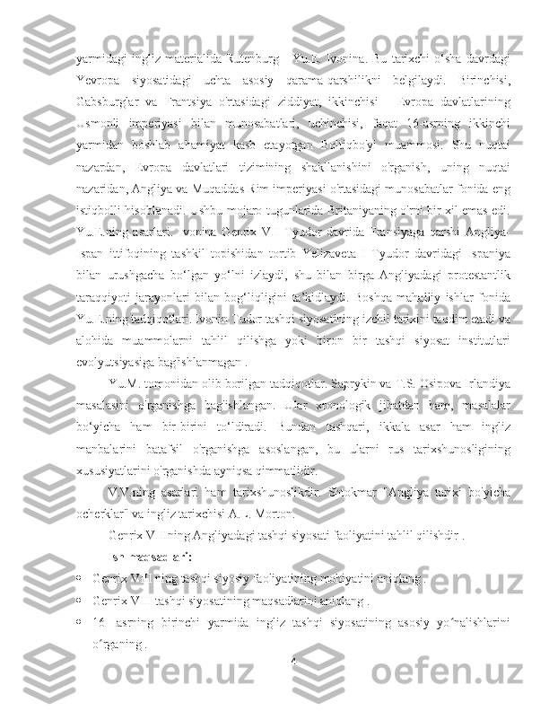 yarmidagi   ingliz   materialida   Rutenburg   -   Yu.E.   Ivonina.   Bu   tarixchi   o‘sha   davrdagi
Yevropa   siyosatidagi   uchta   asosiy   qarama-qarshilikni   belgilaydi.   Birinchisi,
Gabsburglar   va   Frantsiya   o'rtasidagi   ziddiyat,   ikkinchisi   -   Evropa   davlatlarining
Usmonli   imperiyasi   bilan   munosabatlari,   uchinchisi,   faqat   16-asrning   ikkinchi
yarmidan   boshlab   ahamiyat   kasb   etayotgan   Boltiqbo'yi   muammosi.   Shu   nuqtai
nazardan,   Evropa   davlatlari   tizimining   shakllanishini   o'rganish,   uning   nuqtai
nazaridan, Angliya va Muqaddas Rim imperiyasi o'rtasidagi munosabatlar fonida eng
istiqbolli hisoblanadi. Ushbu mojaro tugunlarida Britaniyaning o'rni bir xil emas edi.
Yu.E.ning   asarlari.   Ivonina   Genrix   VII   Tyudor   davrida   Fransiyaga   qarshi   Angliya-
Ispan   ittifoqining   tashkil   topishidan   tortib   Yelizaveta   I   Tyudor   davridagi   Ispaniya
bilan   urushgacha   bo‘lgan   yo‘lni   izlaydi,   shu   bilan   birga   Angliyadagi   protestantlik
taraqqiyoti   jarayonlari   bilan   bog‘liqligini   ta’kidlaydi.   Boshqa   mahalliy   ishlar   fonida
Yu.E.ning tadqiqotlari. Ivonin Tudor tashqi siyosatining izchil tarixini taqdim etadi va
alohida   muammolarni   tahlil   qilishga   yoki   biron   bir   tashqi   siyosat   institutlari
evolyutsiyasiga bag'ishlanmagan .
Yu.M. tomonidan olib borilgan tadqiqotlar. Saprykin va T.S. Osipova Irlandiya
masalasini   o'rganishga   bag'ishlangan.   Ular   xronologik   jihatdan   ham,   masalalar
bo‘yicha   ham   bir-birini   to‘ldiradi.   Bundan   tashqari,   ikkala   asar   ham   ingliz
manbalarini   batafsil   o'rganishga   asoslangan,   bu   ularni   rus   tarixshunosligining
xususiyatlarini o'rganishda ayniqsa qimmatlidir.
V.V.ning   asarlari   ham   tarixshunoslikdir.   Shtokmar   "Angliya   tarixi   bo'yicha
ocherklar" va ingliz tarixchisi A.L. Morton.
Genrix VIIIning Angliyadagi tashqi siyosati faoliyatini tahlil qilishdir .
Ish maqsadlari:
 Genrix  VIII  ning tashqi siyosiy faoliyatining mohiyatini aniqlang .
 Genrix  VIII tashqi siyosatining  maqsadlarini aniqlang .
 16-   asrning   birinchi   yarmida   ingliz   tashqi   siyosatining   asosiy   yo nalishlariniʻ
o rganing .	
ʻ
4 