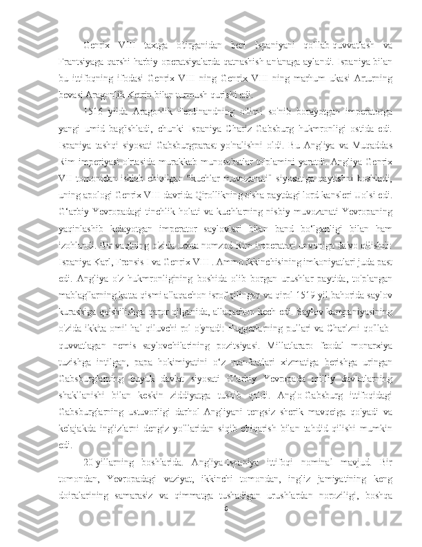 Genrix   VIII   taxtga   o'tirganidan   beri   Ispaniyani   qo'llab-quvvatlash   va
Frantsiyaga qarshi harbiy operatsiyalarda qatnashish an'anaga aylandi. Ispaniya bilan
bu   ittifoqning   ifodasi   Genrix   VIII   ning   Genrix   VIII   ning   marhum   ukasi   Arturning
bevasi Aragonlik Ketrin bilan turmush qurishi edi.
1516   yilda   Aragonlik   Ferdinandning   o'limi   so'nib   borayotgan   imperatorga
yangi   umid   bag'ishladi,   chunki   Ispaniya   Charlz   Gabsburg   hukmronligi   ostida   edi.
Ispaniya   tashqi   siyosati   Gabsburgparast   yo'nalishni   oldi.   Bu   Angliya   va   Muqaddas
Rim   imperiyasi   o'rtasida   murakkab  munosabatlar   to'plamini   yaratdi.  Angliya   Genrix
VII   tomonidan   ishlab   chiqilgan   "kuchlar   muvozanati"   siyosatiga   qaytishni   boshladi,
uning apologi Genrix VIII davrida Qirollikning o'sha paytdagi lord-kansleri Uolsi edi.
G‘arbiy   Yevropadagi   tinchlik   holati   va   kuchlarning   nisbiy   muvozanati   Yevropaning
yaqinlashib   kelayotgan   imperator   saylovlari   bilan   band   bo‘lganligi   bilan   ham
izohlandi. Bir vaqtning o'zida uchta nomzod Rim imperatori unvoniga da'vo qilishdi:
Ispaniya Karl, Frensis  I  va Genrix  VIII  . Ammo ikkinchisining imkoniyatlari juda past
edi.   Angliya   o'z   hukmronligining   boshida   olib   borgan   urushlar   paytida,   to'plangan
mablag'larning katta qismi allaqachon isrof qilingan va qirol 1519 yil bahorida saylov
kurashiga qo'shilishga qaror qilganida, allaqachon kech edi. Saylov kampaniyasining
o'zida ikkita omil hal qiluvchi rol o'ynadi: Fuggerlarning pullari va Charlzni qo'llab-
quvvatlagan   nemis   saylovchilarining   pozitsiyasi.   Millatlararo   feodal   monarxiya
tuzishga   intilgan,   papa   hokimiyatini   o‘z   manfaatlari   xizmatiga   berishga   uringan
Gabsburglarning   buyuk   davlat   siyosati   G‘arbiy   Yevropada   milliy   davlatlarning
shakllanishi   bilan   keskin   ziddiyatga   tushib   qoldi.   Anglo-Gabsburg   ittifoqidagi
Gabsburglarning   ustuvorligi   darhol   Angliyani   tengsiz   sherik   mavqeiga   qo'yadi   va
kelajakda   inglizlarni   dengiz   yo'llaridan   siqib   chiqarish   bilan   tahdid   qilishi   mumkin
edi.
20-yillarning   boshlarida.   Angliya-Ispaniya   ittifoqi   nominal   mavjud.   Bir
tomondan,   Yevropadagi   vaziyat,   ikkinchi   tomondan,   ingliz   jamiyatining   keng
doiralarining   samarasiz   va   qimmatga   tushadigan   urushlardan   noroziligi,   boshqa
6 