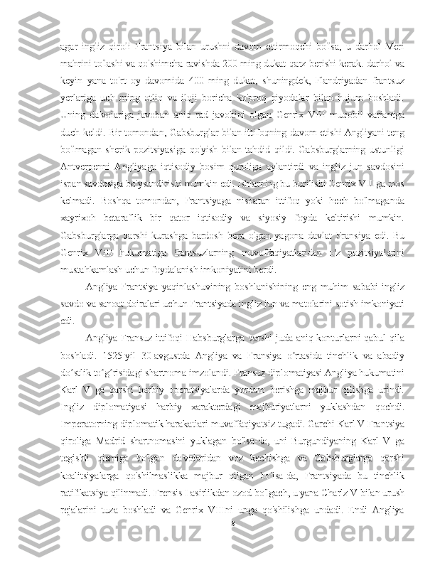 agar   ingliz   qiroli   Frantsiya   bilan   urushni   davom   ettirmoqchi   bo'lsa,   u   darhol   Meri
mahrini to'lashi va qo'shimcha ravishda 200 ming dukat qarz berishi kerak. darhol va
keyin   yana   to'rt   oy   davomida   400   ming   dukat,   shuningdek,   Flandriyadan   frantsuz
yerlariga   uch   ming   otliq   va   iloji   boricha   ko'proq   piyodalar   bilan   hujum   boshladi.
Uning   da'volariga   javoban   aniq   rad   javobini   olgan   Genrix   VIII   muqobil   variantga
duch keldi. Bir tomondan, Gabsburglar bilan ittifoqning davom etishi Angliyani teng
bo'lmagan   sherik   pozitsiyasiga   qo'yish   bilan   tahdid   qildi.   Gabsburglarning   ustunligi
Antverpenni   Angliyaga   iqtisodiy   bosim   quroliga   aylantirdi   va   ingliz   jun   savdosini
ispan savdosiga bo'ysundirishi mumkin edi. Ishlarning bu burilishi Genrix VIIIga mos
kelmadi.   Boshqa   tomondan,   Frantsiyaga   nisbatan   ittifoq   yoki   hech   bo'lmaganda
xayrixoh   betaraflik   bir   qator   iqtisodiy   va   siyosiy   foyda   keltirishi   mumkin.
Gabsburglarga   qarshi   kurashga   bardosh   bera   olgan   yagona   davlat   Fransiya   edi.   Bu
Genrix   VIII   hukumatiga   frantsuzlarning   muvaffaqiyatlaridan   o'z   pozitsiyalarini
mustahkamlash uchun foydalanish imkoniyatini berdi.
Angliya-Frantsiya   yaqinlashuvining   boshlanishining   eng   muhim   sababi   ingliz
savdo va sanoat doiralari uchun Frantsiyada ingliz jun va matolarini sotish imkoniyati
edi.
Angliya-Fransuz ittifoqi Habsburglarga qarshi juda aniq konturlarni qabul  qila
boshladi.   1525-yil   30-avgustda   Angliya   va   Fransiya   o rtasida   tinchlik   va   abadiyʻ
do stlik to g risidagi shartnoma imzolandi. Fransuz diplomatiyasi Angliya hukumatini	
ʻ ʻ ʻ
Karl   V   ga   qarshi   harbiy   operatsiyalarda   yordam   berishga   majbur   qilishga   urindi.
Ingliz   diplomatiyasi   harbiy   xarakterdagi   majburiyatlarni   yuklashdan   qochdi.
Imperatorning diplomatik harakatlari muvaffaqiyatsiz tugadi. Garchi Karl V Frantsiya
qiroliga   Madrid   shartnomasini   yuklagan   bo'lsa-da,   uni   Burgundiyaning   Karl   V   ga
tegishli   qismiga   bo'lgan   da'volaridan   voz   kechishga   va   Gabsburglarga   qarshi
koalitsiyalarga   qo'shilmaslikka   majbur   qilgan   bo'lsa-da,   Frantsiyada   bu   tinchlik
ratifikatsiya qilinmadi. Frensis I asirlikdan ozod bo'lgach, u yana Charlz V bilan urush
rejalarini   tuza   boshladi   va   Genrix   VIIIni   unga   qo'shilishga   undadi.   Endi   Angliya
8 