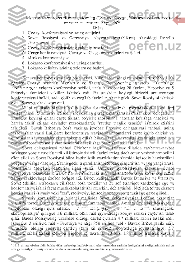  	
1 	
 	
Mavzu: Xalqaro konferensiyalarning (Genuya, Gaaga, Moskava va Lozanna) 	
xalqaro munosabatlarga ta’siri	 	
Reja:	 	
1.	 Genuya konferensiyasi va uning natijalari	 	
2.	 Sovet  Rossiyasi  va  Germaniya  (Veymar  Respublikasi)  o'rtasidagi  Rapallo 
shartnomasi.	 	
3.	 Genuya konferentsiyasi	ning yakuniy bosqichi.	 	
4.	 Gaaga konferentsiyasi. Genuya va Gaaga muzokaralari natijalari.	 	
5.	 Moskva konferentsiyasi.	 	
6.	 Lokarno konferentsiyasi va uning qarorlari.	 	
7.	 Lokarno kelishuvlarining xalqaro oqibatlari.	 	
 
Genuya konferentsiyasining boshlanishi. Villa Albertisda	gi muzokaralar	i. 1922	-yil 10	-	
aprelda  Genuya  shahrida 	Markaziy  va  Sharqiy  Yevropaning  iqtisodiy  tiklanishiga 	
bagʻishlangan	 xalqaro  konferensiya  ochildi,  unda  Yevropaning  28  davlati,  Yaponiya  va  5 	
Britaniya  dominioni  vakillari  ishtirok  etdi.  Bu  urushdan  keyi	ngi  birinchi  umumevropa 	
konferentsiyasi bo'ldi, unda g'olib va mag'lub davlatlar, shuningdek, Sovet Rossiyasi ishtirok 
etdi.	 19	-maygacha	 davom	 etdi	. 	
Yalpi	 majlisda	 birinchi	 bo	‘lib	 ushbu	 forumni	 chaqirish	 tashabbuskori	 Lloyd	 Jorj	 	
so	‘zga	 chiqdi	. U umumiy iqt	isodiy inqirozning g'amgin manzarasini chizar ekan, delegatlarni 	
urushdan  keyingi  qit'ani  qayta  tiklash  bo'yicha  shoshilinch  choralar  ko'rishga  chaqirdi  va 
barcha  taklif  etilgan  davlatlar  muzokaralarda  "mutlaq  tenglik  asosida"  ishtirok  etishini 
ta'kidladi.	 Buyuk  Britaniya  bosh  vaziriga  javoban  Fransiya  delegatsiyasi  rahbari,  uning 	
tashqi  ishlar  vaziri  Lui  Bartu  konferentsiya  mavjud  shartnomalarni  qayta  ko'rib  chiqish  va 
qurolsizlanish  masalalarini  muhokama  qilish  bilan  shug'ullanmasligi  kerakligini  aytdi  va	 	
asosiy e'tiborni iqtisodiy muammolarni hal qilishga qaratishni taklif qildi.	 	
Sovet  delegatsiyasi  rahbari  Chicherin  ingliz  va  frantsuz  tillarida  navbatma	-navbat 	
so'zlagan yorqin nutqida turli xil ijtimoiy tizimli davlatlarning tinch	-totuv yashash tamoyilin	i 	
e'lon  qildi  va  Sovet  Rossiyasi  bilan  kapitalistik  mamlakatlar  o'rtasida  iqtisodiy  hamkorlikni 
yo'lga qo'yishga chaqirdi. Shuningdek, u qurollanishni tubdan qisqartirish va eng yangi urush 
vositalarini  taqiqlash  dasturini  ilgari  surdi.  Umumiy  qurolsizlani	sh  mavzusi  darhol 	
Germaniya  tomonidan 	o’zlashtirib  olindi	, chunki 	u  Versal  shartnomasiga  ko'ra,  eng  qattiq 	
harbiy  cheklovlarga  duchor  bo'l	gan  e	di.  Biroq,  kutilganidek,  Buyuk  Britaniya  va  Frantsiya 	
Sovet  taklifini  muhokama  qilishdan  bosh  tortdilar  va  bu  sof	 tashviqot  xarakteriga  ega  va 	
konferentsiya  ishini  faqat  murakkablashtirishi  mumkin, deb  aytishdi.  Natijada to'rtta ekspert 
komissiyasini 	(siyosiy yoki "rus", moliyaviy, iqtisodiy va transport	) tuzishga qaror qilindi	. 	
Siyosiy  komissiyaning  birinchi  majlisi	da  Sovet  delegatsiyasiga  London  ekspertlar 	
yig'ilishi tomonidan tayyorlangan memorandum taqdim etildi. Antanta davlatlari Rossiyadan 
inqilobdan  oldingi  qarz	 sifatida 	 17  milliardga  yaqin  oltin  rubl  to‘lashni	, shuningdek, 	
ekspropriatsiya	1 qilingan  1,6  milli	ard  oltin  rubl  qiymatidagi  xorijiy  mulkni  qaytarish	 talab 	
qildi	. Bunda 	Rossiyaning  urushdan  oldingi  davlat  qarzlari  4,2  milliard  rublni  tashkil  etdi. 	
(shundan  3  milliard  rubl 	J Frantsiya  va  atigi  250  million  rubl 	J Buyuk  Britaniya	niki  edi	). 	
Urushdan  olding	i  nodavlat  qarzlari  (turli  xil  qimmatli  qog'ozlarga  joylashtirilgan)  5,7 	
milliard  rublni  tashkil  etdi,  bu  miqdorning  taxminan  70  foizi  1,2  million  frantsuz  xususiy 
                                        	                  	 	1 1917  yil  inqilobidan  oldin  bolsheviklar  va  boshqa  inqilobiy  partiyalar  tomonidan  yashirin  faoliyatlarini  moliyalashtirish  uch	un 	
amalga oshirilgan xususiy shaxslar va davlat muassasalarining mol	-mulkini majburan t	ortib olish	  