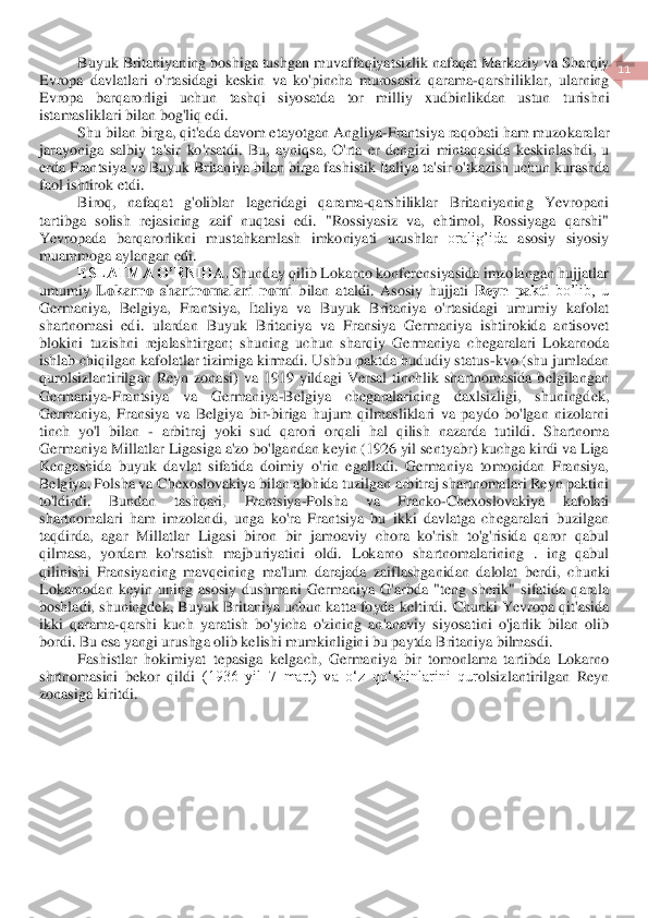  	
11	 	
 	
Buyuk	 Britaniyaning	 boshiga	 tushgan	 muvaffaqiyatsizlik	 nafaqat	 Markaziy	 va	 Sharqiy	 	
Evropa	 davlatlari	 o'rtasidagi	 keskin	 va	 ko	'pincha	 murosasiz	 qarama	-qarshiliklar	, ularning	 	
Evropa	 	barqarorligi	 	uchun	 	tashqi	 	siyosatda	 	tor	 	milliy	 	xudbinlikdan	 	ustun	 	turishni	 	
istamasliklari	 bilan	 bog	'liq	 edi	. 	
Shu	 bilan	 birga	, qit	'ada	 davom	 etayotgan	 Angliya	-Frantsiya	 raqobati	 ham	 muzokaralar	 	
jarayoniga	 salbiy	 ta	'sir	 ko	'rsatdi	. Bu	, ayniqsa	, O	'rta	 er	 dengizi	 mintaqasida	 keskinlashdi	, u 	
erda	 Frantsiya	 va	 Buyuk	 Britaniya	 bilan	 birga	 fashistik	 Italiya	 ta	'sir	 o'tkazish	 uchun	 kurashda	 	
faol	 ishtirok	 etdi	. 	
Biroq,  nafaqat  g'oliblar  lagerida	gi  qarama	-qarshiliklar  Britaniyaning  Yevropani 	
tartibga  solish  rejasining  zaif  nuqtasi  edi.  "Rossiyasiz  va,  ehtimol,  Rossiyaga  qarshi" 
Yevropada 	barqarorlikni  mustahkamlash  imkoniyati  urushlar	 oralig’ida 	asosiy  siyosiy 	
muammo	ga aylangan edi	. 	
ESLATMA O’RNID	A.	 Shunday qilib Lokarno konferensiyasida imzolangan hujjatlar 	
umumiy 	Lokarno  shartnomalari  nomi	 bilan  ataldi. 	Asosiy 	hujjati 	Reyn  pakti	 bo’lib,  u 	
Germaniya,  Belgiya,  Frantsiya,  Italiya  va  Buyuk  Britaniya  o'rtasidagi  umumiy  kafolat 
shartnomasi  edi.  ulardan	 Buyuk  Britaniya  va  Fransiya  Germaniya  ishtirokida  antisovet 	
blokini  tuzishni  rejalashtirgan;  shuning  uchun  sharqiy  Germaniya  chegaralari  Lokarnoda 
ishlab chiqilgan kafolatlar tizimiga kirmadi. Ushbu paktda hududiy status	-kvo (shu jumladan 	
qurolsizlantiril	gan  Reyn  zonasi)  va  1919  yildagi  Versal  tinchlik  shartnomasida  belgilangan 	
Germaniya	-Frantsiya  va  Germaniya	-Belgiya  chegaralarining  daxlsizligi,  shuningdek, 	
Germaniya,  Fransiya  va  Belgiya  bir	-biriga  hujum  qilmasliklari  va  paydo  bo'lgan  nizolarni 	
tinch  yo'l	 bilan 	- arbitraj  yoki  sud  qarori  orqali	 hal  qilish	 nazarda  tutildi	.  Shartnoma 	
Germaniya Millatlar Ligasiga a'zo bo'lgandan keyin (1926 yil sentyabr) kuchga kirdi va Liga 
Kengashida  buyuk  davlat  sifatida  doimiy  o'rin  egalladi.  Germaniya  tomonidan  Fransiya,	 	
Belgiya, Polsha va Chexoslovakiya bilan alohida tuzilgan arbitraj shartnomalari Reyn paktini 
to'ldirdi.  Bundan  tashqari,  Frantsiya	-Polsha  va  Franko	-Chexoslovakiya  kafolati 	
shartnomalari  ham  imzolandi,  unga  ko'ra  Frantsiya  bu  ikki  davlatga  chegaralari  buzi	lgan 	
taqdirda,  agar  Millatlar  Ligasi  biron  bir  jamoaviy  chora  ko'rish  to'g'risida  qaror  qabul 
qilmasa,  yordam  ko'rsatish  majburiyatini  oldi.  L	okarno  shartnomalarining 	. ing  qabul 	
qilinishi  Fransiyaning  mavqeining  ma'lum  darajada  zaiflashganidan  dalolat  ber	di,  chunki 	
Lokarnodan  keyin  uning  asosiy  dushmani  Germaniya  G'arbda  "teng  sherik"  sifatida  qarala 
boshladi, shuningdek, Buyuk Britaniya uchun katta foyda keltirdi. 	Chunki 	Yevropa qit'asida 	
ikki  qarama	-qarshi  kuch  yaratish  bo'yicha  o'zining  an'anaviy  siyosa	tini  o'jarlik  bilan  olib 	
bordi.	 Bu esa yangi urushga olib kelishi mumkinligini bu paytda Britaniya bilmasdi.	 	
Fashistlar  hokimiyat  tepasiga  kelgach,  Germa	niya  bir  tomonlama  tartibda  Lokarno 	
shrtnomasini  bekor  qildi 	(1936  yil  7  mart)  va  oʻz  qoʻshinlarini  qur	olsizlantirilgan  Reyn 	
zonasiga kiritdi.	  