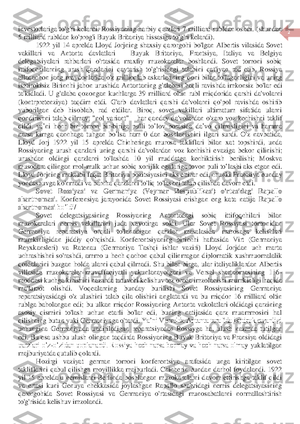  	
2 	
 	
investorlariga  to'g'ri  kel	ar	di.  Rossiyaning  harbiy  qarzlari  7  milliard  rubldan  oshdi. 	(shund	an	 	
5 	milliard	 rubldan	 ko	'prog	'i Buyuk	 Britaniya	 hissasiga	 to	'g'ri kela	rdi	). 	
1922 	yil	 14 	aprelda	 Lloyd	 Jorjning	 shaxsiy	 qarorgohi	 bo	'lgan	 Albertis	 vilasi	da	 Sovet	 	
vakillari	 	va	 	Antanta	 	davlatlari	 	– 	Buyuk	 	Britaniya	, 	Frantsiya	, 	Italiya	 	va	 	Belgiya	 	
delegatsiyalar	i rahbarlari	 o'rtasida	 maxfiy	 muzokaralar	 boshlandi	. 	Sovet	 tomoni	 sobiq	 	
ittifoqchilarning	 urush	 qarzlarini	 qaytarish	 to	'g'risidagi	 talabini	 qat	'iyan	 rad	 etib	, Rossiya	 	
allaqachon	 jang	 maydonlarida	 o'z millionlab	 askarlarining	 qoni	 bilan	 to	'laganligini	 va	 un	ing	 	
ishtirokisiz	 Birinchi	 jahon	 urushi	da	 Antantaning	 g'alabasi	 haqli	 ravishda	 imkonsiz	 bo	'lar	 edi	 	
ta	'kidladi	. U	 g'alaba	 qozongan	 kuchlarga	 39 	milliard	 oltin	 rubl	 miqdorida	 qarshi	 da	'volarni	 	
(kontrpretenziya	) taqdim	 etdi	. 	G	'arb	 davlatlari	 qarshi	 da	'volarni	 qo	'pol	 ravishda	 oshirib	 	
yuborilgan	 deb	 hisoblab	, 	rad	 etdilar	. 	Biroq	, 	sovet	 vakillari	 ultimatum	 sifatida	 ularni	 	
qondirishni	 talab	 qilma	y, "nol	 variant	" 	– har	 qanday	 da	'volardan	 o'zaro	 voz	 kechishni	 taklif	 	
qil	di	, ya	’ni	 hech	 bir	 tomon	 bir	-biriga	 pulli	 to	’lov	 borasida	 da	’vo	 qilmasligini	 va	 hamma	 	
narsa	 kimga	 qanchaga	 tuhgan	 bo	’lsa	 ham	 0 	dan	 boshlanishini	 ilgari	 surdi	. O	'z navbatida	, 	
Lloyd	 Jorj	 1922 	yil	 15 	aprelda	 Chicheringa	 murosa	 takliflari	 bilan	 xat	 topshirdi	, 	unda	 	
Rossiyaning	 urush	 qarzlari	 uning	 qarshi	 da	'volardan	 voz	 kechishi	 evaziga	 bekor	 qilini	shi	; 	
urushdan	 oldingi	 qarzlarni	 to	'lashda	 10 	yil	 muddatga	 kechiktirish	 berili	shi	; 	Moskva	 	
musodara	 qilingan	 mol	-mulk	 uchun	 sobiq	 xorijlik	 egalariga	 tovon	 puli	 to	‘lashi	 aks	 etgan	 edi	. 	
Lloyd	 Jorjning	 maktubi	 faqat	 Brit	aniya	 pozitsiyasini	 aks	 ettir	ar	 edi	, chunki	 Frantsiya	 bun	day	 	
yondashuvga	 ko	'nmadi	 va	 barcha	 qarzlarni	 to	'liq	 to	'lashni	 talab	 qilishda	 davom	 etdi	. 	
Sovet  Rossiyasi  va  Germaniya  (Veymar  Respublikasi)  o'rtasidagi  Rapallo 	
shartnomasi.	 Konferensiya  jarayonida  So	vet  Rossiyasi  erishgan  eng  kata  natija 	Rapallo 	
shartnomasi	 bo’ldi/	 	
Sovet  delegatsiyasining  Rossiyaning  Antantadagi  sobiq  ittifoqchilari  bilan 	
muzokaralari  nemis  vakillarini  juda  xavotirga  soldi.  Ular  Sovet  Rossiyasi  tomonidan 
Germaniya	 	reparatsiya 	orqali  t	o'lanadigan  qarzlar  masalasida  murosaga  kelishlari 	
mumkinligidan  jiddiy  qo'rqishdi.  Konferentsiyaning  birinchi  haftasida 	Virt	 (Germaniya 	
Reyxkansleri) 	va  Ratenau	 (Germaniya  Tashqi  ishlar  vaziri)	 Lloyd  Jorjdan  uch  marta 	
uchrashishni  so'rashdi,  ammo  u  hech  q	achon  qabul  qilinmagan  diplomatik  xushmuomalalik 	
qoidalarini  buzgan  holda ularni qabul qilmadi.  Shu bilan birga,  ular  italiyaliklardan  Alberti	s 	
villasida 	muzokaralar  muvaffaqiyatli  yakunlanayotgani  va  Versal  shartnomasining  116	-	
moddasi kuchga kirishini naz	arda tutuvchi kelishuv tez orada imzolanishi mumkinligi haqida 	
ma'lumot  olishdi.  Voqealarning  bunday  burilishi  Sovet  Rossiyasining  Germaniya 
reparatsiyasidagi  o'z  ulushini  talab  qila  olishini  anglata	rdi	 va  bu 	miqdor  16  milliard  oltin 	
rublga  baholangan	 edi	; bu  ulkan  miqdor  Rossiyaning  Antanta  vakolatlari  oldidagi  qarzining 	
asosiy  qismini  to'lash  uchun  etarli  bo'lar  edi,  buning  natijasida  qarz  muammosini  hal 
qilishning butun yuki Germaniyaga o'ta	rdi.	 Ya’ni Versalda Antanta tarafida ishtirok etganligi 	
uchungin	a  Germaniyada  undiriladigan  reparatsiyadan  Rossiyga  ha,  ulush  nazarda  tutilgan 	
edi. Bu esa ushbu ulush olingan taqdirda Rossiyaning Buyuk Britaniya va Fransiya oldidagi 
qarzlari o’z	-o’zidan qoplanardi. Rossiya hech narsa bermay va hech narsa olmay 	yuklatil	gan 	
majburiyatda qutulib qolardi.	 	
Hozirgi  vaziyat 	german	 	tomoni  konferentsiya  arafasida  unga  kiritilgan  sovet 	
takliflarini  qabul  qilishga  moyil	likka  majburladi	.  Chicherin  bundan  darhol  foydalandi.  1922 	
yil  15  aprelda  u  nemislarni  Berlinda  boshlangan  muzoka	ralarni  davom  ettirishga  taklif  qildi 	
va  ertasi  kuni  Genuya  chekkasida  joylashgan  Rapallo  shahridagi  nemis  delegatsiyasining 
qarorgohida  Sovet  Rossiyasi  va 	Germaniya 	o'rtasidagi  munosabatlarni  normallashtirish 	
to'g'risida kelishuv imzolandi.	  