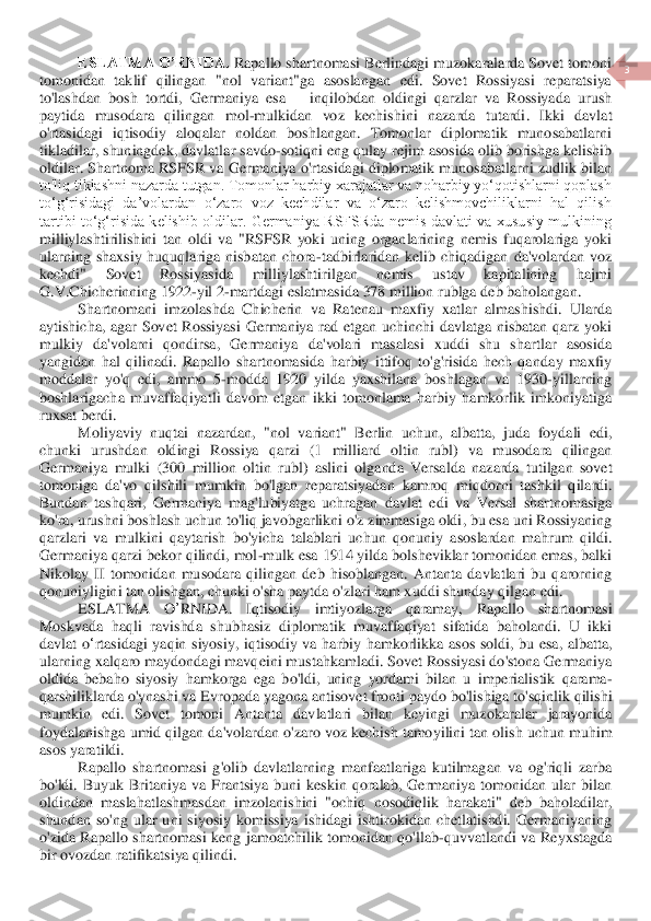  	
3 	
 	
ESLATMA O’RNID	A.	 Rapallo shartnomasi Berlindagi muzokaralarda Sovet tomoni 	
tomonidan  taklif  qilingan  "nol  variant"ga  asoslangan  edi.  Sovet  Rossiyasi  reparatsiya 
to'lashdan  bosh  tortdi,  Germaniya  esa 	– inqilobdan  oldingi  qarzlar  va  Rossiyada  urush 	
paytida  musodara  qiling	an  mol	-mulkidan	 voz  kechishini  nazarda  tutardi	.  Ikki  davlat 	
o'rtasidagi  iqtisodiy  aloqalar  noldan  boshlangan.  Tomonlar  diplomatik  munosabatlarni 
tikladilar, shuningdek, davlat	lar	 savdo	-sotiqni eng qulay 	rejim 	asosida olib borishga kelishib 	
oldilar.	 Shartno	ma RSFSR va Germaniya o'rtasidagi diplomatik munosabatlarni zudlik bilan 	
to'liq tiklashni nazarda tutgan. Tomonlar harbiy xarajatlar va noharbiy yo‘qotishlarni qoplash 
to‘g‘risidagi  da’volardan  o‘zaro  voz  kechdilar  va  o‘zaro  kelishmovchiliklarni  hal  qilish	 	
tartibi  to‘g‘risida  kelishib  oldilar.  Germaniya  RSFSRda  nemis  davlati  va  xususiy  mulkining 
milliylashtirilishini  tan  oldi  va  "RSFSR  yoki  uning  organlarining  nemis  fuqarolariga  yoki 
ularning  shaxsiy  huquqlariga  nisbatan  chora	-tadbirlaridan  kelib  chiqadigan	 da'volardan  voz 	
kechdi"  Sovet  Rossiyasida  milliylashtirilgan  nemis  ustav  kapitalining  hajmi 
G.V.Chicherinning 1922	-yil 2	-martdagi eslatmasida 378 million rublga 	deb 	baholangan.	 	
Shartnomani  imzolashda  Chicherin  va  Ratenau  maxfiy  xatlar  almashishdi.  Ular	da	 	
aytishicha,  agar  Sovet  Rossiyasi  Germaniya  rad  etgan  uchinchi  davlatga  nisbatan  qarz  yoki 
mulkiy  da'volarni  qondirsa,  Germaniya  da'volari  masalasi  xuddi  shu  shartlar  asosida 
yangidan  hal  qilinadi.  Rapallo  shartnomasida  harbiy  ittifoq  to'g'risida  hech  qanda	y  maxfiy 	
moddalar  yo'q  edi,  ammo  5	-modda  1920  yilda  yaxshilana  boshlagan  va  1930	-yillarning 	
boshlarigacha  muvaffaqiyatli  davom  etgan  ikki  tomonlama  harbiy  hamkorlik  imkoniyatiga 
ruxsat berdi.	 	
Moliyaviy	 nuqtai	 nazardan	,  "	nol	 variant	" 	Berlin	 uchun	, 	albatta	, 	juda	 foydali	 edi	, 	
chunki	 urushdan	 oldingi	 Rossiya	 qarzi	 (1 	milliard	 oltin	 rubl	) 	va	 musodara	 qilingan	 	
Germaniya	 mulki	 (300 	million	 oltin	 rubl	) 	aslini	 olganda	 Versalda	 nazarda	 tutilgan	 sovet	 	
tomoniga	 da	'vo	 qil	shili	 mumkin	 bo	'lgan	 reparatsiyadan	 kamroq	 miqdor	ni	 tashkil	 qilardi	. 	
Bundan	 tashqari	, Germaniya	 mag	'lubiyatga	 uchragan	 davlat	 edi	 va	 Versal	 shartnomasiga	 	
ko	'ra	, urushni	 boshlash	 uchun	 to	'liq	 javobgarlikni	 o'z zimmasiga	 oldi	, bu	 esa	 uni	 Rossiyaning	 	
qarzlari	 va	 mulkini	 qaytarish	 bo	'yicha	 talablari	 uchun	 qo	nuniy	 asoslardan	 mahrum	 qildi	. 	
Germaniya qarzi bekor qilindi, mol	-mulk esa 1914 yilda bolsheviklar tomonidan emas, balki 	
Nikolay  II  tomonidan  musodara  qilingan  deb  hisoblangan.  Antanta  davlatlari  bu  qarorning 
qonuniyligini tan olishgan, chunki o'sha paytda	 o'zlari ham xuddi shunday qilgan	 edi	. 	
ESLA	TMA	 	O	’RNI	DA	. 	Iqtisodiy	 	imtiyozlarga	 	qaramay	, 	Rapallo	 	shartnomasi	 	
Moskvada	 haqli	 ravishda	 shubhasiz	 diplomatik	 muvaffaqiyat	 sifatida	 baholandi	. 	U	 ikki	 	
davlat	 o‘rtasidagi	 yaqin	 siyosiy	, iqtisodiy	 va	 harbiy	 hamkorlik	ka	 asos	 soldi	, bu	 esa	, albatta	, 	
ularning	 xalqaro	 maydondagi	 mavqeini	 mustahkamladi	. Sovet	 Rossiyasi	 do	'stona	 Germaniya	 	
oldida	 bebaho	 siyosiy	 hamkorga	 ega	 bo	'ldi	, uning	 yordami	 bilan	 u imperialistik	 qarama	-	
qarshiliklarda	 o'ynashi	 va	 Evropada	 yagona	 antisove	t fronti	 paydo	 bo	'lishiga	 to	'sqinlik	 qilishi	 	
mumkin	 edi	. 	Sovet	 tomoni	 Antanta	 davlatlari	 bilan	 keyingi	 muzokaralar	 jarayonida	 	
foydalanishga	 umid	 qilgan	 da	'volardan	 o'zaro	 voz	 kechish	 tamoyilini	 tan	 olish	 uchun	 muhim	 	
asos	 yaratildi	. 	
Rapallo  shartnomasi  g'ol	ib  davlatlarning  manfaatlariga  kutilmagan  va  og'riqli  zarba 	
bo'ldi.  Buyuk  Britaniya  va  Frantsiya  buni  keskin  qoralab,  Germaniya  tomonidan  ular  bilan 
oldindan  maslahatlashmasdan  imzolanishini  "ochiq 	no	sodiqlik  harakati"  deb  baholadilar, 	
shundan  so'ng  ular  u	ni  siyosiy  komissiya  ishidagi  ishtirokidan  chetlatishdi.  Germaniyaning 	
o'zida  Rapallo  shartnomasi  keng  jamoatchilik  tomonidan  qo'llab	-quvvatlandi  va  Reyxstagda 	
bir ovozdan ratifikatsiya qilindi.	  