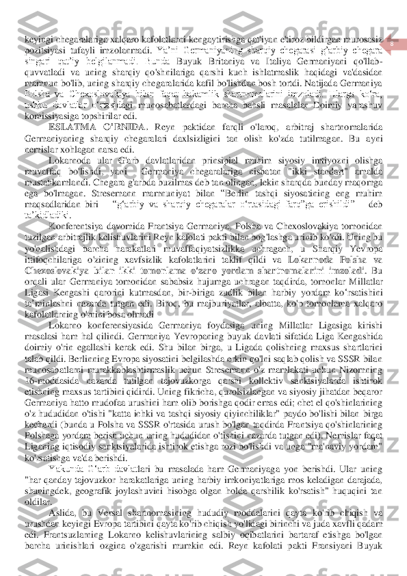  	
8 	
 	
keyingi chegaralariga xalqaro kafolatlarn	i kengaytirishga qat'iyan e'tiroz bildirgan murosasiz 	
pozitsiyasi  tufayli  imzolanmadi. 	Ya’ni  Germaniyaning  sharqiy  chegarasi  g’arbiy  chegara 	
singari  qat’iy  belgilanmadi.  Bunda 	Buyuk  Britaniya  va  Italiya  Germaniyani  qo'llab	-	
quvvatladi  va  uning  sharqiy  qo'sh	nilariga  qarshi  kuch  ishlatmaslik  haqidagi  va'dasidan 	
mamnun bo'lib, uning sharqiy chegaralarida kafil bo'lishdan bosh tortdi. Natijada Germaniya 
Polsha  va  Chexoslovakiya  bilan  faqat  hakamlik  shartnomalarini  imzoladi.  Ularga  ko‘ra, 
ushbu  davlatlar  o‘rtasid	agi  munosabatlardagi  barcha  bahsli  masalalar  Doimiy  yarashuv 	
komissiyasiga topshiril	ar edi	. 	
ESLATMA	 	O	’RNIDA	. 	Reyn	 	paktidan	 	farqli	 	o'laroq	, 	arbitraj	 	shartnomalarida	 	
Germaniyaning	 sharqiy	 chegaralari	 daxlsizligini	 tan	 olish	 ko	'zda	 tutilmagan	. 	Bu	 ayni	 	
nemisla	r xohlagan	 narsa	 edi	. 	
Lokarnoda	 ular	 G	'arb	 davlatlaridan	 prinsipial	 muhim	 siyosiy	 imtiyozni	 olishga	 	
muvaffaq	 	bo	'lishdi	, 	yani	 	 	Germaniya	 	chegaralariga	 	nisbatan	 	"ikki	 	standart	" 	amalda	 	
mustahkamlan	di	. Chegara 	g'arbda buzilmas deb tan olingan, lekin sharqda 	bu	nday 	maqomga 	
ega  bo'lmagan.  Stresemann  mamnuniyat  bilan 	“Berlin  tashqi  siyosatining  eng  muhim 	
maqsadlaridan  biri 	– “g‘arbiy  va  sharqiy  chegaralar  o‘rtasidagi  farq”ga  erishildi	” 	– deb 	
ta’kidladiki	.  	
Konferentsiya	 davomida	 Frantsiya	 Germaniya	, Polsha	 va	 Chex	oslovakiya	 tomonidan	 	
tuzilgan	 arbitraj	lik	 kelishuvlarini	 Reyn	 kafolati	 pakti	 bilan	 bog	'lashga	 urinib	 ko	'rdi	. Uning	 bu	 	
yo	'nalishdagi	 	barcha	 	harakatlari	 	muvaffaqiyatsizlikka	 	uchragach	, 	u 	Sharqiy	 	Yevropa	 	
ittifoqchilariga	 o'zining	 xavfsizlik	 kafolatlarini	 takl	if qildi	 va	 Lokarnoda	 Polsha	 va	 	
Chexoslovakiya	 bilan	 ikki	 tomonlama	 o'zaro	 yordam	 shartnomalarini	 imzoladi	. 	Bu	 	
orqali	 ular	 Germaniya	 tomonidan	 sababsiz	 hujumga	 uchragan	 taqdirda	, tomonlar	 Millatlar	 	
Ligasi	 Kengashi	 qarorini	 kutmasdan	, 	bir	-biriga	 zudlik	 bila	n harbiy	 yordam	 ko	‘rsatishini	 	
ta	’minla	shni	 nazarda	 tutgan	 edi	. Biroq,  bu  majburiyatlar,  albatta,  ko'p  tomonlama  xalqaro 	
kafolatlarning o'rnini bosa olmadi	 	
Lokarno  konferensiyasida  Germaniya  foydasiga  uning  Millatlar  Ligasiga  kirishi 	
masalasi  ham  hal  qilind	i.  Germaniya  Yevropaning  buyuk  davlati  sifatida  Liga  Kengashida 	
doimiy  o'rin  egallashi  kerak  edi.  Shu  bilan  birga,  u  Ligada  qolishning  maxsus  shartlarini 
talab qildi. Berlinning Evropa siyosatini belgilashda erkin qo'lni saqlab qolish va SSSR bilan 
munosab	atlarni  murakkablashtirmaslik  uchun  Stresemann  o'z  mamlakati  uchun  Nizomning 	
16	-moddasida  nazarda  tutilgan  tajovuzkorga  qarshi  kollektiv  sanktsiyalarda  ishtirok 	
etishning maxsus tartibini qidirdi. Uning fikricha, qurolsizlangan va siyosiy jihatdan beqaror 
Germaniya hatto mudofaa urushini ham olib borishga qodir emas	 edi	; chet el qo'shinlarining 	
o'z  hududidan  o'tishi  "katta  ichki  va  tashqi  siyosiy  qiyinchiliklar"  paydo  bo'lishi  bilan 	birga 	
kechardi	 (bunda u Polsha va 	SSSR o'rtasida urush bo'lgan taqdirda Fra	ntsiya qo'shinlarining 	
Polshaga yordam berish uchun 	uning hududidan 	o'tishini 	nazarda tutgan edi	). Nemislar faqat 	
Liganing iqtisodiy sanktsiyalarida ishtirok etishga rozi bo'lishdi va unga "ma'naviy  yordam" 
ko'rsatishga va'da berishdi.	 	
Yakunda  G‘arb  davlat	lari  bu  masalada  ham  Germaniyaga  yon  berishdi.  Ular  uning 	
"har  qanday  tajovuzkor  harakatlariga  uning  harbiy  imkoniyatlariga  mos  keladigan  darajada, 
shuningdek,  geografik  joylashuvini  hisobga  olgan  holda  qarshilik  ko'rsatish"  huquqini  tan 
oldilar.	 
Aslida	, 	bu Versal	 shartnomasining	 hududiy	 moddalarini	 qayta	 ko	'rib	 chiqish	 va	 	
urushdan	 keyingi	 Evropa	 tartibini	 qayta	 ko	'rib	 chiqish	 yo	'lidagi	 birinchi	 va	 juda	 xavfli	 qadam	 	
edi	. 	Frantsuzlarning	 Lokarno	 kelishuvlarining	 salbiy	 oqibatlarini	 bartaraf	 etishga	 bo	'lgan	 	
barcha	 urinishlari	 ozgina	 o'zgarishi	 mumkin	 edi	. 	Reyn	 kafolati	 pakti	 Fransiyani	 Buyuk	  