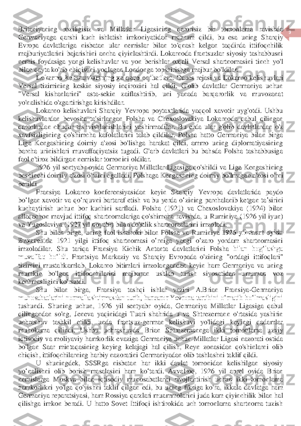  	
9 	
 	
Britaniyaning	 	roziligisiz	 	va	 	Millatlar	 	Ligasining	 	qarorisiz	 	bir	 	tomonlama	 	ravishda	 	
Germaniyaga	 qarshi	 kuch	 ishlatish	 imkoniyatidan	 mahrum	 qildi	, 	bu	 esa	 uning	 Sharqiy	 	
Evrop	a davlatlar	iga	 nisbatan	 ular	 nemislar	 bilan	 to	'qnash	 kelgan	 taqdirda	 ittifoqchilik	 	
majburiyatlarini	 bajarishini	 ancha	 qiyinlashtirdi	. Lokarnoda	 frantsuzlar	 siyosiy	 tashabbusni	 	
nemis	 foydasiga	 yangi	 kelishuvlar	 va	 yon	 berishlar	 orqali	 Versal	 shartnomasini	 tinch	 yo	'l 	
bilan	 qayta	 ko	'rib	 chiqishni	 yoqla	gan	 Londonga	 topshirishga	 majbur	 bo	'ldilar	. 	
Lokarno	 kelishuvlarining	 xalqaro	 oqibatlari	. D	aues	 rejasi	 va	 Lokarno	 kelishuvlari	 	
Versal	 tizimining	 keskin	 siyosiy	 inqirozini	 hal	 qildi	. 	G	'olib	 davlatlar	 Germaniya	 uchu	n 	
"Versal	 	kishanlarini	" 	asta	-sekin	 	zaiflashtirib	, 	uni	 	yanada	 	barqarorlik	 	va	 	muvozanat	 	
yo	'nalishida	 o'zgartirishga	 kirishdilar	. 	
Lokarno	 kelishuvlari	 Sharqiy	 Yevropa	 poytaxtlarida	 yaqqol	 xavotir	 uyg	'otdi	. Ushbu	 	
kelishuvlardan	 bevosita	 ta	'sirlangan	 Polsha	 va	 Chexoslovakiya	 Lokarnoda	 qabul	 qilingan	 	
qarorlardan	 chuqur	 tashvishlanishlarini	 yashirmadilar	. Bu	 erda	 ular	 g'olib	 davlatlardan	 o'z 	
xavfsizligining	 qo	'shimcha	 kafolatlarini	 talab	 qildilar	. Polsha  hatto  Germaniya  bilan  birga 	
Liga  Kengashining  doimiy  a'zosi 	bo'lishga  harakat  qildi,  ammo  uning  diplomatiyasining 	
barcha  urinishlari  muvaffaqiyatsiz  tugadi.  G'arb  davlatlari  bu  bahsda  Polsha  tashabbusiga 
faol e'tiroz bildirgan nemislar tomonini oldilar.	 	
1926 	yil	 sentyabr	 oyida	 Germaniya	 Millatlar	 Ligasiga	 qo	'shildi	 va	 Liga	 Kengashining	 	
beshinchi	 doimiy	 a'zosi	 o'rnini	 egalladi	. Polshaga	 Kengashning	 doimiy	 bo	'lmagan	 a'zosi	 o'rni	 	
berildi	 
Fransiya	 Lokarno	 konferensiyasidan	 keyin	 Sharqiy	 Yevropa	 davlatlarida	 paydo	 	
bo	ʻlgan	 xavotir	 va	 qo	ʻrquvni	 bartaraf	 etish	 va	 bu	 yerda	 oʻzining	 parchalanib	 ketgan	 ta	ʼsirini	 	
kuchaytirish	 uchun	 bor	 kuchini	 sarfladi	. 	Polsha	 (1921) 	va	 Chexoslovakiya	 (1924) 	bilan	 	
allaqachon	 mavjud	 ittifoq	 shartnomalariga	 qo	'shimcha	 ravishda	, u Ruminiya	 (1926 	yil	 iyun	) 	
va	 Yugoslaviya	 (1927 	yil	 noyabr	) bilan	 do	'stlik	 shartnomalarini	 imzoladi	. 	
Shu	 bilan	 birga	, uning	 faol	 ishtiroki	 bilan	 Polsha	 va	 Ruminiya	 1926 	yil	 mart	 oyida	 	
Buxarestda	 1921 	yilgi	 ittifoq	 shartnomasi	 o‘rniga	 yangi	 o‘zaro	 yordam	 shartnomasini	 	
imzoladilar	. 	Shu  tariqa  Fransiya  Kichik  Antanta  davlatlari	ni	 Polsha	 bilan  bog‘lashga 	
muvaffaq  bo‘ldi	.  Frantsiya  Markaziy  va  Sharqiy  Evropada  o'zining  "	ortdagi	 ittifoqlari" 	
tizimini  mustahkamlab,  Lokarno  bitimlari  imzolangandan  keyin  ham  Germaniya  va  uning 
mumkin  bo'lgan  ittifoqchilarini  majburan  ushlab  turish  siy	osatidan  umuman  voz 	
kechmasligini ko'rsatdi.	 	
Shu  bilan  birga,  Fransiya  tashqi  ishlar  vaziri  A.Brian  Fran	siya	-Germaniya 	
munosabatlarini normallashtirmasdan turib, barqaror Yevropa tartibini o‘rnatib bo‘lmasligini 
tushundi.  Shuning  uchun,  1926  yil  sentyabr  o	yida,  Germaniya  Millatlar  Ligasiga  qabul 	
qilingandan  so'ng,  Jeneva  yaqinidagi  Tuari  shahrida  u  va  S	htre	zemann  o'rtasida  yashirin 	
uchrashuv  tashkil  etildi,  unda  frantsuz	-german  kelishuvi  yo'lidagi  keyingi  qadamlar 	
muhokama  qilindi.  Ushbu  uchrashuvda  Br	ian  S	htre	zemannga  ikki  tomonlama 	uzviy 	
iqtisodiy  va  moliyaviy  hamkorlik  evaziga  Germaniya  uchun  Millatlar  Ligasi  nazorati  ostida 
bo'lgan  Saar  mintaqasining 	keying 	kelajagi	 hal  qilish	,  Reyn  zonasidan  qo'shinlarni  oli	b 	
chiqish	, ittifoqchilarning harbiy nazoratini	 Germaniyadan olib tashlash	ni taklif qildi	.  	
U	 shuningdek	, 	SSSRga	 nisbatan	 har	 ikki	 davlat	 tomonidan	 kelishilgan	 siyosiy	 	
yo	ʻnalishni	 olib	 borish	 masalasini	 ham	 ko	ʻtardi	. 	Avvalroq	,  1926 	yil	 aprel	 oyida	 Brian	 	
nemislarga	 Moskva	 bilan	 iqtisodiy	 munosabatlarni	 rivojlantirish	 uchun	 ikki	 tomonlama	 	
hamkorlikni	 yo	'lga	 qo	'yishni	 taklif	 qilgan	 edi	, bu	 uning	 fikriga	 ko	'ra	, ikkala	 davlatga	 ham	 	
Germaniya	 reparatsiyasi	, ham	 Rossiya	 qarzlari	 muammolarini	 juda	 kam	 qiyinchilik	 bilan	 hal	 	
qilishga	 imkon	 beradi	. U  hatto  Sovet  Ittifoqi  ishtirokida  uch  tomonlama  shartnoma  tuzish  