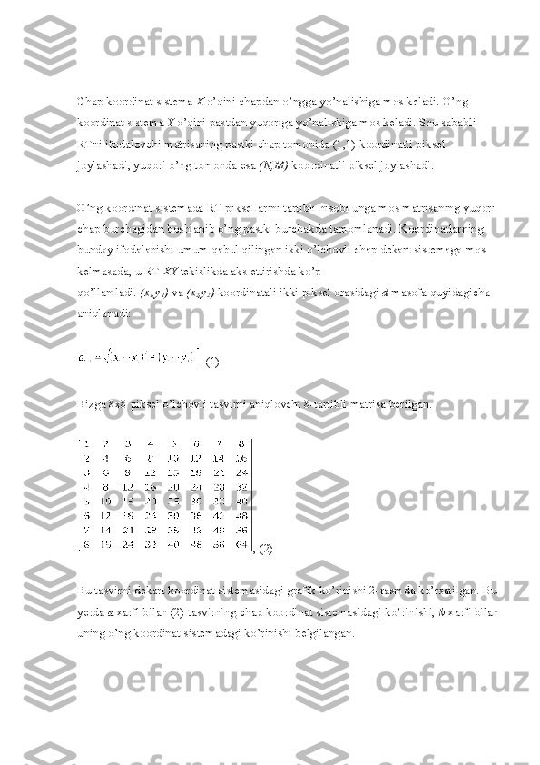 Chap koordinat sistema   X   o’qini chapdan o’ngga yo’nalishiga mos keladi. O’ng 
koordinat sistema   Y   o’qini pastdan yuqoriga yo’nalishiga mos keladi. Shu sababli 
RTni ifodalovchi matrisaning pastki chap tomonida (1,1) koordinatli piksel 
joylashadi, yuqori o’ng tomonda esa   (N,M)   koordinatli piksel joylashadi.
O’ng koordinat sistemada RT piksellarini tartibli hisobi unga mos matrisaning yuqori 
chap burchagidan boshlanib o’ng pastki burchakda tamomlanadi. Koordinatlarning 
bunday ifodalanishi umum qabul qilingan ikki o’lchovli chap dekart sistemaga mos 
kelmasada, u RT   XY   tekislikda aks ettirishda ko’p 
qo’llaniladi.   (x
1 ,y
1 )   va   (x
2 ,y
2 )   koordinatali ikki piksel orasidagi   d   masofa quyidagicha 
aniqlanadi:
. (1)
Bizga 8x8 piksel o’lchovli tasvirni aniqlovchi 8-tartibli matrisa berilgan.
, (2)
Bu tasvirni dekart koordinat sistemasidagi grafik ko’rinishi 2-rasmda ko’rsatilgan. Bu 
yerda   a   xarfi bilan (2) tasvirning chap koordinat sistemasidagi ko’rinishi,   b   xarfi bilan
uning o’ng koordinat sistemadagi ko’rinishi belgilangan. 