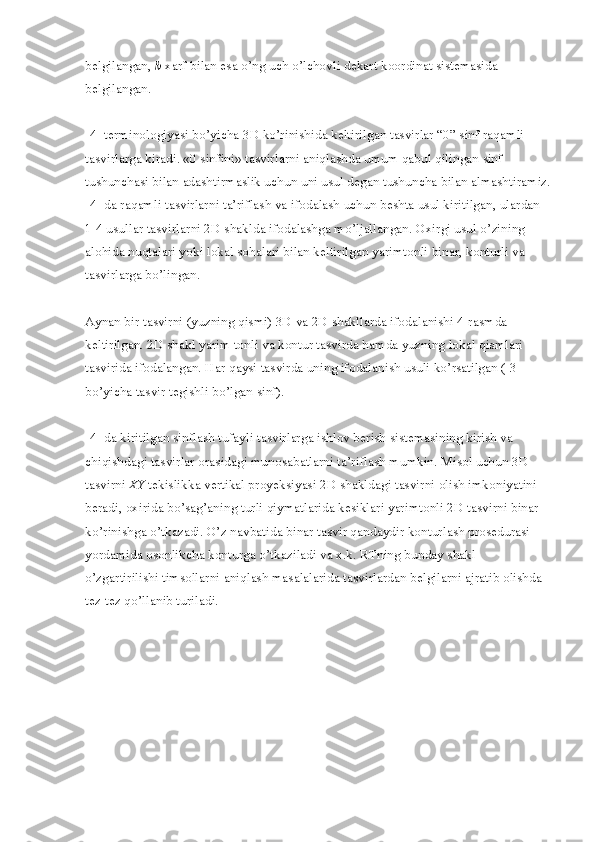 belgilangan,   b   xarf bilan esa o’ng uch o’lchovli dekart koordinat sistemasida 
belgilangan.
[4] terminologiyasi bo’yicha 3D ko’rinishida keltirilgan tasvirlar “0” sinf raqamli 
tasvirlarga kiradi. «0 sinfini» tasvirlarni aniqlashda umum qabul qilingan sinf 
tushunchasi bilan adashtirmaslik uchun uni usul degan tushuncha bilan almashtiramiz.
[4] da raqamli tasvirlarni ta’riflash va ifodalash uchun beshta usul kiritilgan, ulardan 
1-4 usullar tasvirlarni 2D shaklda ifodalashga mo’ljallangan. Oxirgi usul o’zining 
alohida nuqtalari yoki lokal sohalari bilan keltirilgan yarimtonli binar, konturli va 
tasvirlarga bo’lingan.
Aynan bir tasvirni (yuzning qismi) 3D va 2D shakllarda ifodalanishi 4-rasmda 
keltirilgan. 2D shakl yarim tonli va kontur tasvirda hamda yuzning lokal qismlari 
tasvirida ifodalangan. Har qaysi tasvirda uning ifodalanish usuli ko’rsatilgan ([3] 
bo’yicha tasvir tegishli bo’lgan sinf).
[4] da kiritilgan sinflash tufayli tasvirlarga ishlov berish sistemasining kirish va 
chiqishdagi tasvirlar orasidagi munosabatlarni ta’riflash mumkin. Misol uchun 3D 
tasvirni   XY   tekislikka vertikal proyeksiyasi 2D shakldagi tasvirni olish imkoniyatini 
beradi, oxirida bo’sag’aning turli qiymatlarida kesiklari yarimtonli 2D tasvirni binar 
ko’rinishga o’tkazadi. O’z navbatida binar tasvir qandaydir konturlash prosedurasi 
yordamida osonlikcha konturga o’tkaziladi va x.k. RTning bunday shakl 
o’zgartirilishi timsollarni aniqlash masalalarida tasvirlardan belgilarni ajratib olishda 
tez-tez qo’llanib turiladi. 