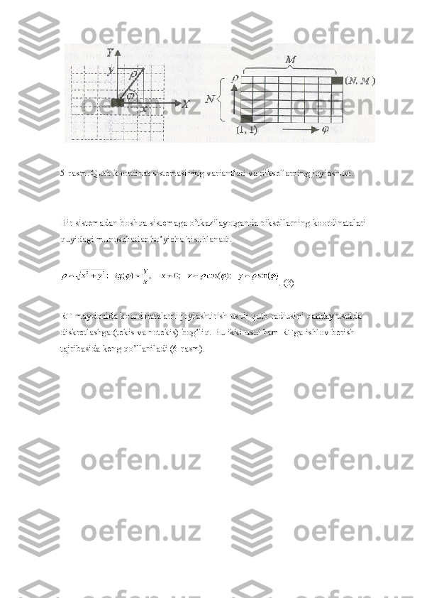 5-rasm. Qutb koordinat sistemasining variantlari va piksellarning joylashuvi.
Bir sistemadan boshqa sistemaga o’tkazilayotganda piksellarning koordinatalari 
quyidagi munosabatlar bo’yicha hisoblanadi.
. (3)
RT maydonida koordinatalarni joylashtirish usuli qutb radiusini qanday usulda 
diskretlashga (tekis va notekis) bog’liq. Bu ikki usul ham RTga ishlov berish 
tajribasida keng qo’llaniladi (6-rasm). 