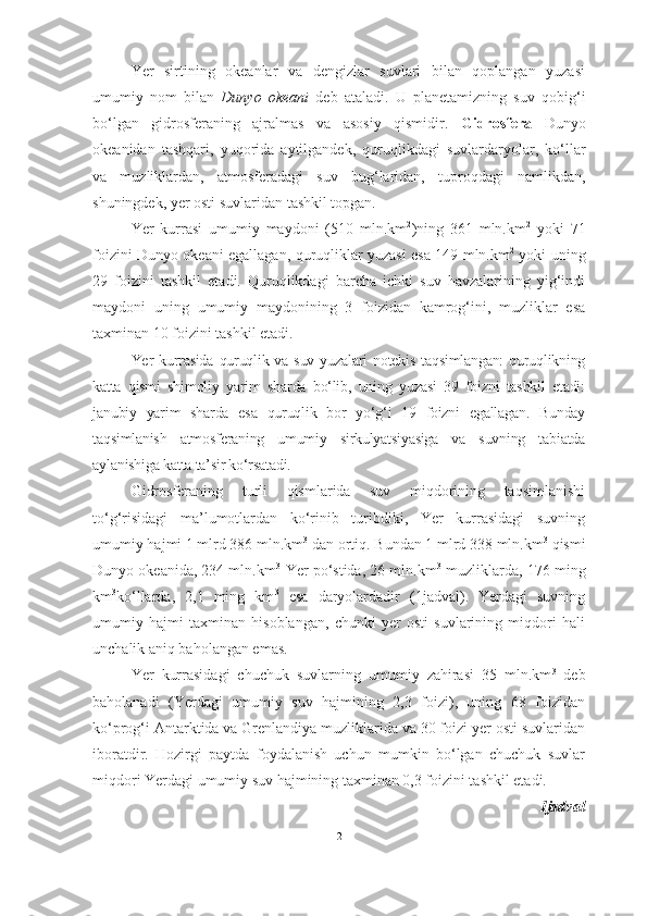 Yer   sirtining   okeanlar   va   dengizlar   suvlari   bilan   qoplangan   yuzasi
umumiy   nom   bilan   Dunyo   okeani   deb   ataladi.   U   planetamizning   suv   qobig‘i
bo‘lgan   gidrosfe raning   ajralmas   va   asosiy   qismidir.   Gidrosfera   Dunyo
okeanidan   tashqari,   yuqorida   aytilgandek,   quruqlikdagi   suvlar daryolar,   ko‘llar
va   muzliklardan,   atmosferadagi   suv   bug‘laridan,   tuproqdagi   namlikdan,
shuningdek, yer osti suvlaridan tashkil topgan.
Yer   kurrasi   umumiy   maydoni   (510   mln.km 2
)ning   361   mln.km 2
  yoki   71
foizini Dunyo okeani egallagan, quruqliklar yuzasi esa 149 mln.km 2
  yoki uning
29   foizini   tashkil   etadi.   Quruqlikdagi   barcha   ichki   suv   havzalarining   yig‘indi
maydoni   uning   umumiy   maydonining   3   foizidan   kamrog‘ini,   muzliklar   esa
taxminan 10 foizini tashkil etadi.
Yer  kurrasida   quruqlik va  suv  yuzalari   notekis   taqsimlangan:   quruqlikning
katta   qismi   shimoliy   yarim   sharda   bo‘lib,   uning   yuzasi   39   foizni   tashkil   etadi:
janubiy   yarim   sharda   esa   quruqlik   bor   yo‘g‘i   19   foizni   egallagan.   Bunday
taqsimlanish   atmosferaning   umumiy   sirkulyatsiyasiga   va   suvning   tabiatda
aylanishiga katta ta’sir ko‘rsatadi.
Gidrosferaning   turli   qismlarida   suv   miqdorining   taqsimlanishi
to‘g‘risidagi   ma’lumotlardan   ko‘rinib   turibdiki,   Yer   kurrasidagi   suvning
umumiy hajmi 1 mlrd 386 mln.km 3
 dan ortiq. Bundan 1 mlrd 338 mln.km 3
 qismi
Dunyo okeanida, 234 mln.km 3
-Yer po‘stida, 26 mln.km 3
-muzliklarda, 176 ming
km 3
ko‘llarda,   2,1   ming   km 3
  esa   daryolardadir   (1 jadval).   Yerdagi   suvning
umumiy   hajmi   taxminan   hisoblangan,   chunki   yer   osti   suvlarining   miqdori   hali
unchalik aniq baholangan emas.
Yer   kurrasidagi   chuchuk   suvlarning   umumiy   zahirasi   35   mln.km 3
  deb
baholanadi   (Yerdagi   umumiy   suv   hajmining   2,3   foizi),   uning   68   foizidan
ko‘prog‘i Antarktida va Grenlandiya muzliklarida va 30 foizi yer osti suvlaridan
iboratdir.   Hozirgi   paytda   foydalanish   uchun   mumkin   bo‘lgan   chuchuk   suvlar
miqdori Yerdagi umumiy suv hajmining taxminan 0,3 foizini tashkil etadi.
1 jadval
2 