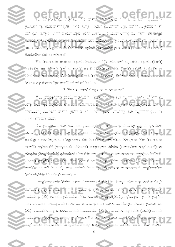 va   dengizlarga   quyilsa,   bir   qismi   materiklar   ichida   qoladi.   Quruqlik
yuzasining katta qismi (78 foizi) Dunyo okeaniga tomon qiya bo‘lib, u yerda hosil
bo‘lgan   daryo   oqimi   okeanlarga   kelib   tushadi.   Quruqlikning   bu   qismi   okeanga
tutash   yoki   chekka oqimli hududlar   deb ataladi. Daryolari suvi bevosita okeanga
kelib tushmaydigan hududlar   ichki oqimli hududlar   yoki   berk   (okeanga nisbatan)
hududlar   deb nomlanadi.
Yer   kurrasida   chekka   oqimli   hududlar   117   mln.km 2
  ni,   ichki   oqimli   (berk)
hududlar esa 32 mln.km 2
 ni tashkil etadi. Eng katta ichki (berk) oqimli hududlarga
Orol Kaspiy   havzasi,   Afrikadagi   Chad   ko‘li   havzasi,   Sahroi   Kabir,   Arabiston   va
Markaziy Avstraliya cho‘llari misol bo‘ladi.
3. Yer kurrasining suv muvozanati
Yuqorida gidrosferada mavjud bo‘lgan umumiy suv hajmi 1,386  10 9 
km 3
 ga
teng   ekanligi   qayd   etildi.   Lekin,   tabiatdagi   yillik   suv   aylanish   jarayonida   uning
nisbatan   juda   kam   qismi,   ya’ni   518600   km 3
  yoki   umumiy   suv   hajmining   0,037
foizi ishtirok etadi.
Dunyo okeani suvi sathining doimiyligini e’tiborga olib, ayni geologik davr
uchun   gidrosferadagi   suv   zahirasini   hamda   suv   aylanish   jarayonida   ishtirok
etadigan   suv   hajmini   o‘zgarmas   deb   hisoblash   mumkin.   Natijada   Yer   kurrasida
namlik   aylanishi   jarayonida   iishtirok   etayotgan   kirim   (atmosfera   yog‘inlari)   va
chiqim (bug‘lanish) qismlari   o‘rtasida   ma’lum tenglik muvozanat mavjud bo‘ladi.
Ushbu   tenglik   (balans)ni   Yer   kurrasi   va   uning   ayrim   qismlari   (Dunyo   okeani,
chekka   oqimli   hudud,   ichki   oqimli   hudud)   uchun   suv   muvozanati   tenglamalari
ko‘rinishida ifodalash mumkin.
Tenglamalarda kirim qismi elementlari sifatida Dunyo okeani yuzasiga (X
o ),
quruqlikning   chekka   oqimli   hududiga   (X
ch ),   quruqlikning   ichki   oqimli   (berk)
hududiga   (X
i )   va   nihoyat   butun   Yer   kurrasi   sirtiga   (X
er )   yog‘adigan   yillik   yog‘in
miqdorlarini hisobga olish zarur. Shularga mos ravishda Dunyo okeani yuzasidan
(Z
o ), quruqlikning chekka oqimli hududidan (Z
ch ), quruqlikning ichki (berk) oqimli
hududidan  (Z
i )   va   ularning   yig‘indisi Yer   kurrasi   yuzasidan   (Z
er )   bo‘ladigan   yillik
bug‘lanish   miqdorlari   tenglamalarning   chiqim   qismini   tashkil   etadi.   Suv   muvo -
6 