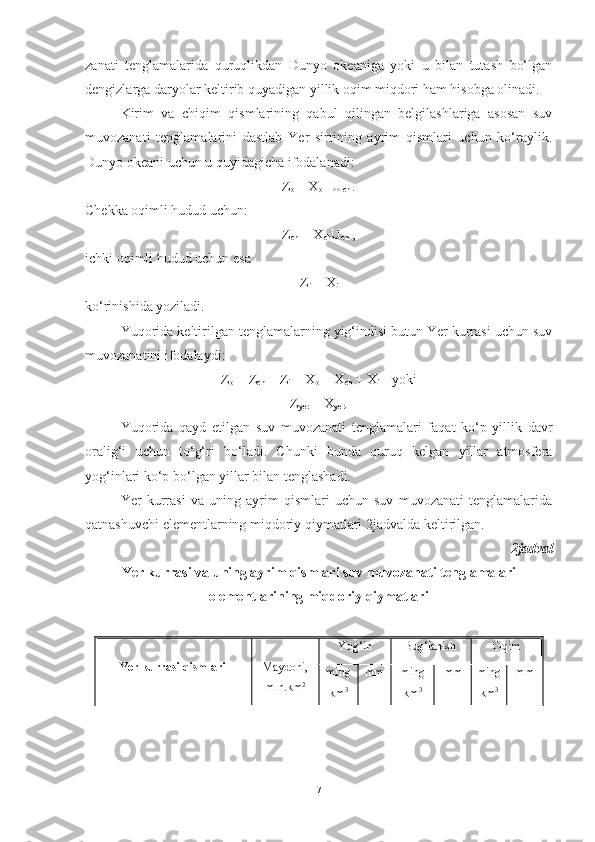 zanati   tenglamalarida   quruqlikdan   Dunyo   okeaniga   yoki   u   bilan   tutash   bo‘lgan
dengizlarga daryolar keltirib quyadigan yillik oqim miqdori ham hisobga olinadi.
Kirim   va   chiqim   qismlarining   qabul   qilingan   belgilashlariga   asosan   suv
muvozanati   tenglamalarini   dastlab   Yer   sirtining   ayrim   qismlari   uchun   ko‘raylik.
Dunyo okeani uchun u quyidagicha ifodalanadi:
Z
o  = X
o  +U
ch  .
Chekka oqimli hudud uchun:
Z
ch  = X
ch U
ch  ,
ichki oqimli hudud uchun esa
Z
i  = X
i
ko‘rinishida yoziladi.
Yuqorida keltirilgan tenglamalarning yig‘indisi butun Yer kurrasi uchun suv
muvozanatini ifodalaydi:
Z
o  + Z
ch  + Z
i  = X
o  + X
ch  + X
i     yoki
Z
yer  = X
yer .
Yuqorida   qayd   etilgan   suv   muvozanati   tenglamalari   faqat   ko‘p   yillik   davr
oralig‘i   uchun   to‘g‘ri   bo‘ladi.   Chunki   bunda   quruq   kelgan   yillar   atmosfera
yog‘inlari ko‘p bo‘lgan yillar bilan tenglashadi.
Yer   kurrasi   va   uning   ayrim   qismlari   uchun   suv   muvozanati   tenglamalarida
qatnashuvchi elementlarning miqdoriy qiymatlari 2 jadvalda keltirilgan.
2 jadval 
Yer kurrasi va uning ayrim qismlari suv muvozanati tenglamalari
elementlarining miqdoriy qiymatlari
Yer kurrasi qismlari Maydoni,
mln .km 2 Yog‘in Bug‘lanish Oqim
ming
km 3 mm ming
km 3 mm ming
km 3 mm
7 