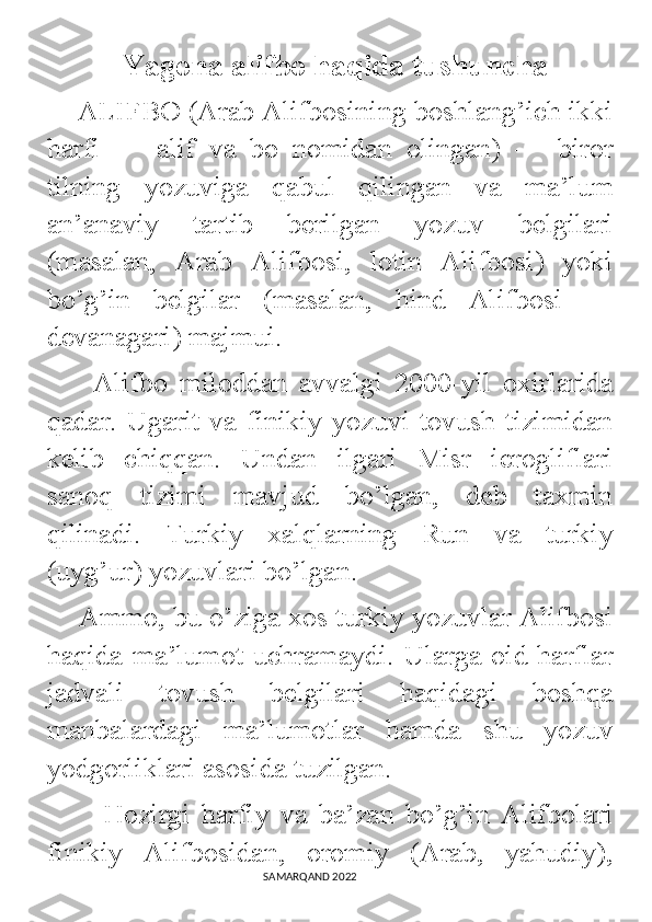             Yagona alifbo haqida tushuncha
    ALIFBO (Arab Alifbosining boshlang’ich ikki
harfi   —   alif   va   bo   nomidan   olingan)   —   biror
tilning   yozuviga   qabul   qilingan   va   ma’lum
an’anaviy   tartib   berilgan   yozuv   belgilari
(masalan,   Arab   Alifbosi,   lotin   Alifbosi)   yoki
bo’g’in   belgilar   (masalan,   hind   Alifbosi   —
devanagari) majmui. 
        Alifbo   miloddan   avvalgi   2000-yil   oxirlarida
qadar. Ugarit va  finikiy yozuvi  tovush tizimidan
kelib   chiqqan.   Undan   ilgari   Misr   ierogliflari
sanoq   tizimi   mavjud   bo’lgan,   deb   taxmin
qilinadi.   Turkiy   xalqlarning   Run   va   turkiy
(uyg’ur) yozuvlari bo’lgan. 
    Ammo, bu o’ziga xos turkiy yozuvlar Alifbosi
haqida ma’lumot uchramaydi. Ularga oid harflar
jadvali   tovush   belgilari   haqidagi   boshqa
manbalardagi   ma’lumotlar   hamda   shu   yozuv
yodgorliklari asosida tuzilgan. 
          Hozirgi   harfiy   va   ba’zan   bo’g’in   Alifbolari
finikiy   Alifbosidan,   oromiy   (Arab,   yahudiy),
                                                                                SAMARQAND 2022 