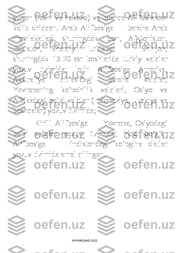 yunon   (lotin   va   hokazo)   va   boshqa   Alifbolardan
kelib   chiqqan.   Arab   Alifbosiga   —   barcha   Arab
mamlakatlari,   shuningdek   Eron,   Afg’oniston,
Pokiston,   Sharqiy   Turkiston   —   Shinjon,
shuningdek   13-20-asr   boshlarida   turkiy   xalqlar
yozuv   tizimida;   lotin   Alifbosiga   Amerika,
Avstraliya   qit’asidagi   barcha   xalqlar,
Yevropaning   ko’pchilik   xalqlari,   Osiyo   va
Afrikadagi ba’zi xalqlar (Indoneziya, Turkiya va
boshqalar) yozuv tizimida; 
            Kirill   Alifbosiga   —   Yevropa,   Osiyodagi
ba’zi   xalqlar   yozuv   tizimida;   hind   bo’g’in
Alifbosiga   —   Hindistondagi   ko’pgina   elatlar
yozuv tizimida amal qilingan.
                                                                                SAMARQAND 2022 