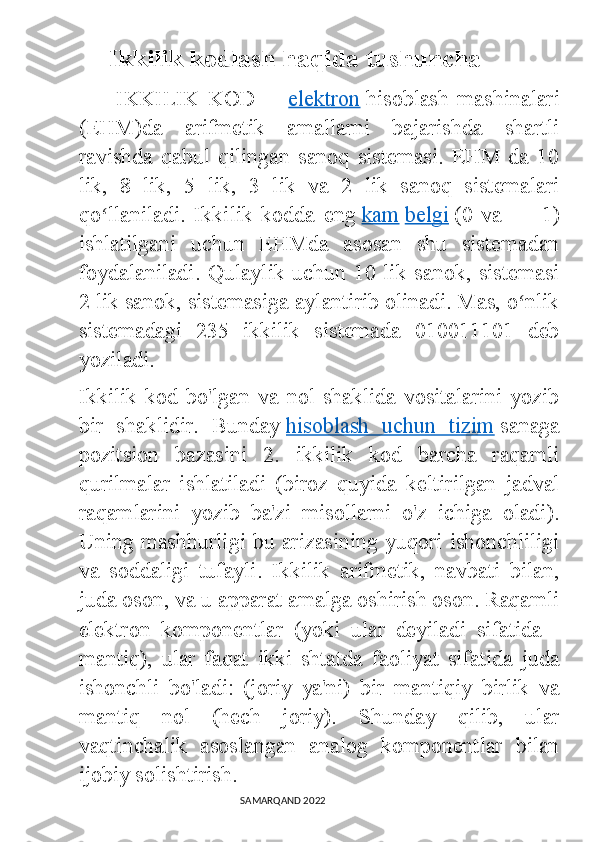            Ikkilik kodlash haqida tushuncha
        IKKILIK   KOD   —   elektron   hisoblash   mashinalari
(EHM)da   arifmetik   amallarni   bajarishda   shartli
ravishda   qabul   qilingan   sanoq   sistemasi.   EHM   da   10
lik,   8   lik,   5   lik,   3   lik   va   2   lik   sanoq   sistemalari
qo llaniladi.   Ikkilik   kodda   engʻ   kam   belgi   (0   va   —   1)
ishlatilgani   uchun   EHMda   asosan   shu   sistemadan
foydalaniladi. Qulaylik uchun 10 lik sanok, sistemasi
2 lik sanok, sistemasiga aylantirib olinadi. Mas, o nlik	
ʻ
sistemadagi   235   ikkilik   sistemada   010011101   deb
yoziladi.
Ikkilik   kod   bo'lgan   va   nol   shaklida   vositalarini   yozib
bir   shaklidir.   Bunday   hisoblash   uchun   tizim   sanaga
pozitsion   bazasini   2.   ikkilik   kod   barcha   raqamli
qurilmalar   ishlatiladi   (biroz   quyida   keltirilgan   jadval
raqamlarini   yozib   ba'zi   misollarni   o'z   ichiga   oladi).
Uning mashhurligi bu arizasining yuqori ishonchliligi
va   soddaligi   tufayli.   Ikkilik   arifmetik,   navbati   bilan,
juda oson, va u apparat amalga oshirish oson. Raqamli
elektron   komponentlar   (yoki   ular   deyiladi   sifatida   -
mantiq),   ular   faqat   ikki   shtatda   faoliyat   sifatida   juda
ishonchli   bo'ladi:   (joriy   ya'ni)   bir   mantiqiy   birlik   va
mantiq   nol   (hech   joriy).   Shunday   qilib,   ular
vaqtinchalik   asoslangan   analog   komponentlar   bilan
ijobiy solishtirish.
                                                                                SAMARQAND 2022 