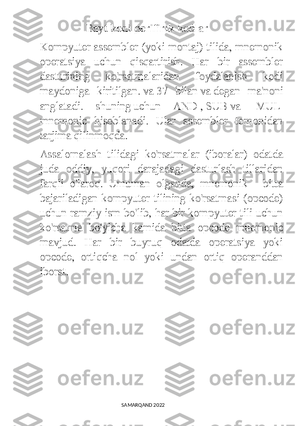                         Bayt kodi perifirik kodlar
Kompyuter assembler (yoki montaj) tilida, mnemonik
operatsiya   uchun   qisqartirish.   Har   bir   assembler
dasturining   ko'rsatmalaridan   foydalanish   kodi
maydoniga   kiritilgan.   va   37   bilan   va   degan   ma'noni
anglatadi.   shuning   uchun   AND   ,   SUB   va     MUL  
mnemonic   hisoblanadi.   Ular   assembler   tomonidan
tarjima qilinmoqda.
Assalomalash   tilidagi   ko'rsatmalar   (iboralar)   odatda
juda   oddiy,   yuqori   darajadagi   dasturlash   tillaridan
farqli   o'laroq.   Umuman   olganda,   mnemonik   -   bitta
bajariladigan kompyuter tilining ko'rsatmasi (opcode)
uchun ramziy ism bo'lib, har bir kompyuter tili uchun
ko'rsatma   bo'yicha   kamida   bitta   opcode   mnemonic
mavjud.   Har   bir   buyruq   odatda   operatsiya   yoki
opcode,   ortiqcha   nol   yoki   undan   ortiq   operanddan
iborat.
                                                                                SAMARQAND 2022 