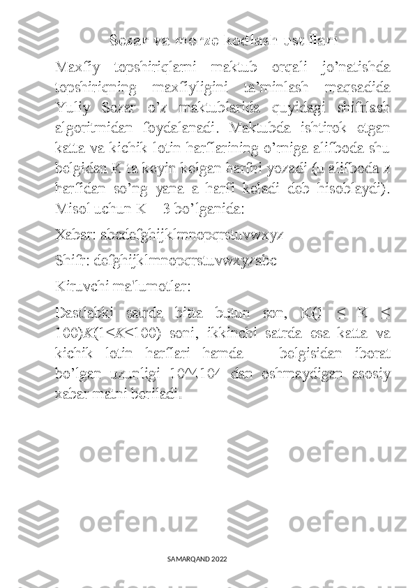               Sezar va morze kodlash usullari
Maxfiy   topshiriqlarni   maktub   orqali   jo’natishda
topshiriqning   maxfiyligini   ta’minlash   maqsadida
Yuliy   Sezar   o’z   maktublarida   quyidagi   shifrlash
algoritmidan   foydalanadi.   Maktubda   ishtirok   etgan
katta va kichik lotin harflarining o’rniga  alifboda shu
belgidan K ta keyin kelgan harfni yozadi (u alifboda z
harfidan   so’ng   yana   a   harfi   keladi   deb   hisoblaydi).
Misol uchun K = 3 bo’lganida:  
Xabar: abcdefghijklmnopqrstuvwxyz
Shifr: defghijklmnopqrstuvwxyzabc
Kiruvchi ma'lumotlar:
Dastlabki   satrda   bitta   butun   son,   K(1   ≤   K   ≤
100) K (1≤ K ≤100)   soni,   ikkinchi   satrda   esa   katta   va
kichik   lotin   harflari   hamda   _     belgisidan   iborat
bo’lgan   uzunligi   10^4104   dan   oshmaydigan   asosiy
xabar matni beriladi .
                                                                                SAMARQAND 2022 