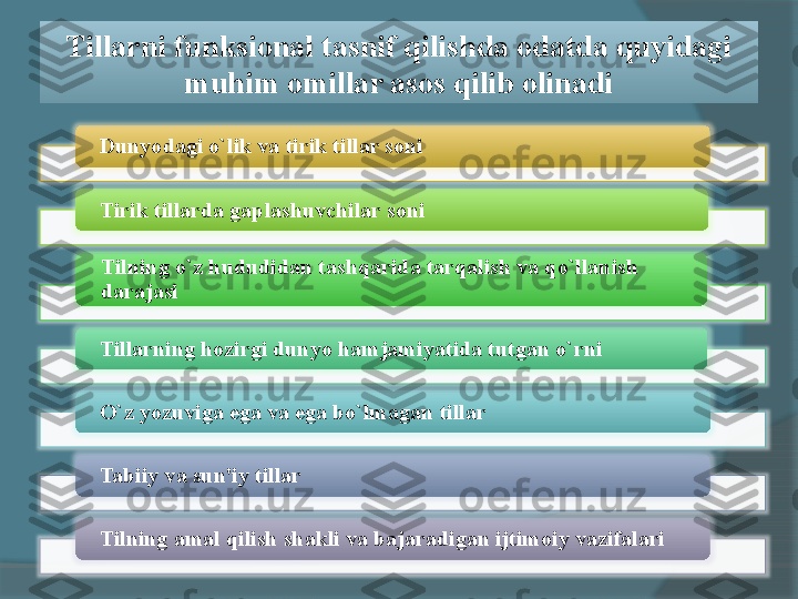 Tillarni funksional tasnif qilishda odatda quyidagi 
muhim omillar asos qilib olinadi
Dunyodagi o`lik va tirik tillar soni
Tirik tillarda gaplashuvchilar soni
Tilning o`z hududidan tashqarida tarqalish va qo`llanish 
darajasi
Tillarning hozirgi dunyo hamjamiyatida tutgan o`rni
O`z yozuviga ega va ega bo`lmagan tillar
Tabiiy va sun'iy tillar
Tilning amal qilish shakli va bajaradigan ijtimoiy vazifalari            