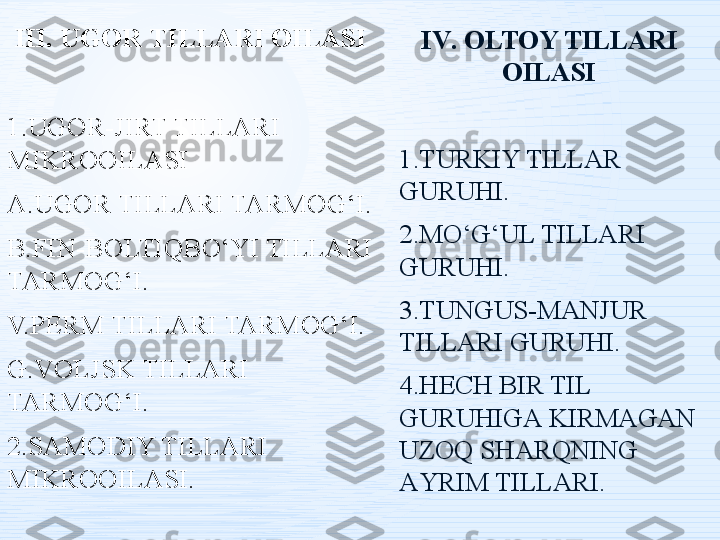 III. UGOR TILLARI OILASI
1.UGOR-JIRT TILLARI 
MIKROOILASI
A.UGOR TILLARI TARMOG‘I.
B.FIN-BOLTIQBO‘YI TILLARI 
TARMOG‘I.
V.PERM TILLARI TARMOG‘I.
G.VOLJSK TILLARI 
TARMOG‘I.
2.SAMODIY TILLARI 
MIKROOILASI. I V .   ОLTОY TILLАRI 
ОILАSI
1.TURKIY TILLАR 
GURUHI .
2.MО‘G‘UL TILLАRI 
GURUHI .
3.TUNGUS-MАNJUR 
TILLАRI GURUHI .
4.HЕCH BIR TIL 
GURUHIGА KIRMАGАN 
UZОQ SHАRQNING 
АYRIM TILLАRI . 