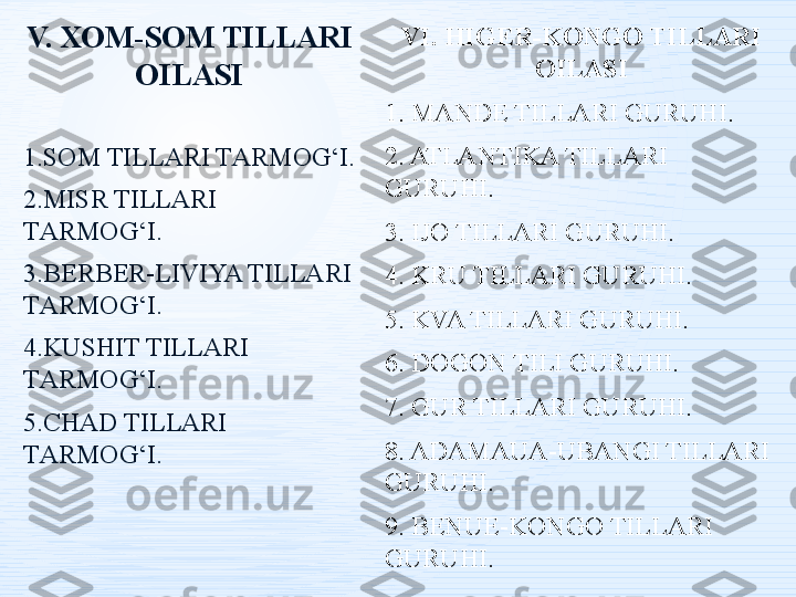 V.   ХОM-SОM TILLАRI 
ОILАSI
1.S О M TILL А RI T А RM О G‘I.
2.MISR TILLАRI 
TАRMОG‘I .
3.B Е RB Е R-LIVIYA TILL А RI 
T А RM О G‘I.
4.KUSHIT TILLАRI 
TАRMОG‘I .
5.CHАD TILLАRI 
TАRMОG‘I . VI. HIGER-KONGO TILLARI 
OILASI
1. MANDE TILLARI GURUHI.
2. ATLANTIKA TILLARI 
GURUHI.
3. IJO TILLARI GURUHI.
4. KRU TILLARI GURUHI.
5. KVA TILLARI GURUHI.
6. DOGON TILI GURUHI.
7. GUR TILLARI GURUHI.
8. ADAMAUA-UBANGI TILLARI 
GURUHI.
9. BENUE-KONGO TILLARI 
GURUHI. 