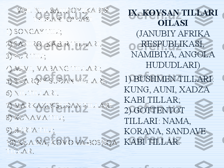 VIII. NIL-SAHROYIKABIR 
TILLARI OILASI
1) SONGAY TILI;
2) SAHIROI KABIR TILLARI.
3) FUR TILI;
4) MIMI, MABANG TILLARI;
5) SHARQIY SUDAN TILLARI.
6) NIL TILLARI.
7) MARKAZIY SUDAN TILLARI.
8) KUNAMA TILI;
9) BERTA TILI;
10) KUAINA, KOMO VA BOSHQA 
TILLAR. IX. KOYSAN TILLARI 
OILASI
(JANUBIY AFRIKA 
RESPUBLIKASI, 
NAMIBIYA, ANGOLA 
HUDUDLARI)
1) BUSHMEN TILLARI: 
KUNG, AUNI, XADZA 
KABI TILLAR;
2) GOTTENTOT 
TILLARI: NAMA, 
KORANA, SANDAVE 
KABI TILLAR. 