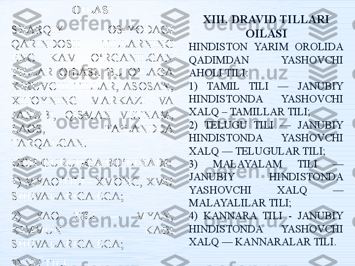 XII. MYAO-YAO TILLARI 
OILASI
SHARQIY  OSIYODAGI 
QARINDOSH  TILLARNING 
ENG  KAM  O‘RGANILGAN 
TILLAR  OILASI.  BU  OILAGA 
KIRUVCHI  TILLAR,  ASOSAN, 
XITOYNING  MARKAZI  VA 
JANUBI,  QISMAN  VETNAM, 
LAOS,  TAILANDDA 
TARQALGAN. 
UCH GURUHGA BO‘LINADI:
1) MYAO TILI - XMONG, XMU 
SHEVALARIGA EGA;
2)  YAO  TILI  —  MYAN, 
KIMMUN  KABI 
SHEVALARIGA EGA;
3) NU TILI. XIII. DRAVID TILLARI 
OILASI
HINDISTON  YARIM  OROLIDA 
QADIMDAN  YASHOVCHI 
AHOLI TILI:
1)  TAMIL  TILI  —  JANUBIY 
HINDISTONDA  YASHOVCHI 
XALQ – TAMILLAR TILI;
2)  TELUGU  TILI  —  JANUBIY 
HINDISTONDA  YASHOVCHI 
XALQ — TELUGULAR TILI;
3)  MALAYALAM  TILI  — 
JANUBIY  HINDISTONDA 
YASHOVCHI  XALQ  — 
MALAYALILAR TILI;
4)  KANNARA  TILI  -  JANUBIY 
HINDISTONDA  YASHOVCHI 
XALQ — KANNARALAR TILI. 