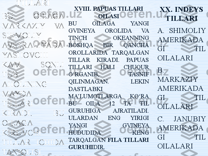 XVII. 
AVSTRALIYA 
TILLARI
BU  OILAGA 
MARKAZIY  VA 
SHIMOLIY 
AVSTRALIYADA 
YASHOVCHI 
KAM  SONLI 
TUB 
AHOLINING 
MAYDA 
TILLARI 
KIRADI.  BU 
OILAGA 
KIRUVCHI 
TILLAR  ICHIDA 
TANIQLISI 
ARANTA  
TILIDIR. XVIII. PAPUAS TILLARI 
OILASI
BU  OILAGA  YANGI 
GVINEYA  OROLIDA  VA 
TINCH  OKEANNING 
BOSHQA  BIR  QANCHA 
OROLLARIDA  TARQALGAN 
TILLAR  KIRADI.  PAPUAS 
TILLARI  HALI  CHUQUR 
O‘RGANIB,  TASNIF 
QILINMAGAN.  LEKIN 
DASTLABKI 
MA’LUMOTLARGA  KO‘RA 
BU  OILA  12  TA  TIL 
GURUHIGA  AJRATILADI. 
ULARDAN  ENG  YIRIGI 
YANGI  GVINEYA 
HUDUDIDA  KENG 
TARQALGAN  FILA TILLARI 
GURUHI DIR.  XX. INDEYS 
TILLARI
A.  SHIMOLIY 
AMERIKADA
GI  TIL 
OILALARI
B. 
MARKAZIY 
AMERIKADA
GI  TIL 
OILALARI
C.  JANUBIY 
AMERIKADA
GI  TIL 
OILALARI 