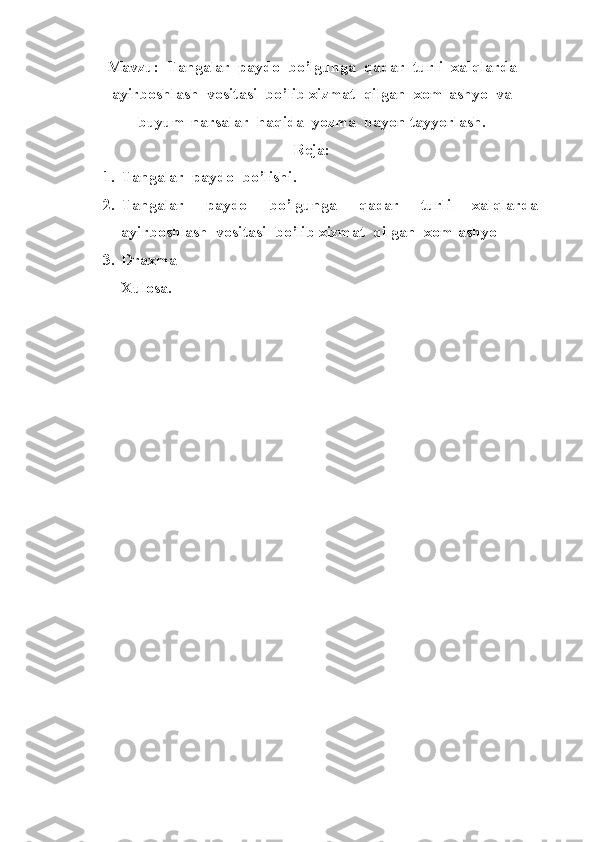 Mavzu:  Tangalar  paydo  bo’lgunga  qadar  turli  xalqlarda
ayirboshlash  vositasi  bo’lib xizmat  qilgan  xom-ashyo  va
buyum-narsalar  haqida  yozma  bayon tayyorlash.
Reja:
1. Tangalar  paydo  bo’lishi.
2. Tangalar     paydo     bo’lgunga     qadar     turli     xalqlarda
ayirboshlash  vositasi  bo’lib xizmat  qilgan  xom-ashyo  
3. Draxma
Xulosa. 