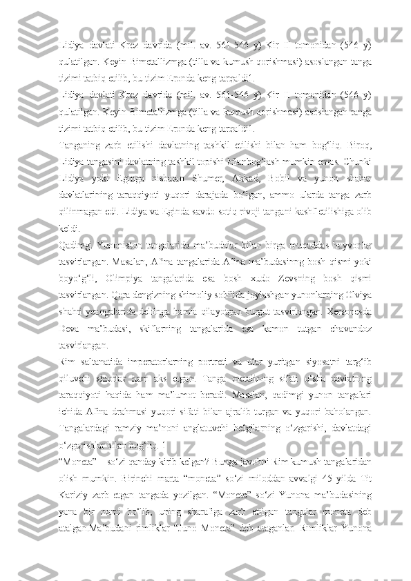 Lidiya   davlati   Krez   davrida   (mil.   av.   561-546   y)   Kir   II   tomonidan   (546   y)
qulatilgan. Keyin Bimetallizmga (tilla va kumush qorishmasi) asoslangan tanga
tizimi tatbiq etilib, bu tizim Eronda keng tarqaldi1.
Lidiya   davlati   Krez   davrida   (mil.   av.   561-546   y)   Kir   II   tomonidan   (546   y)
qulatilgan. Keyin Bimetallizmga (tilla va kumush qorishmasi) asoslangan tanga
tizimi tatbiq etilib, bu tizim Eronda keng tarqaldi1.
Tanganing   zarb   etilishi   davlatning   tashkil   etilishi   bilan   ham   bog‘liq.   Biroq,
Lidiya tangasini davlatning tashkil topishi bilanbog‘lash mumkin emas. Chunki
Lidiya   yoki   Eginga   nisbatan   Shumer,   Akkad,   Bobil   va   yunon   shahar
davlatlarining   taraqqiyoti   yuqori   darajada   bо‘lgan,   ammo   ularda   tanga   zarb
qilinmagan edi. Lidiya va Eginda savdo-sotiq rivoji tangani kashf etilishiga olib
keldi.
Qadimgi   Yunoniston   tangalarida   ma’budalar   bilan   birga   muqaddas   hayvonlar
tasvirlangan.   Masalan,   Afina   tangalarida   Afina   ma’budasinng   bosh   qismi   yoki
boyо‘g‘li,   Olimpiya   tangalarida   esa   bosh   xudo   Zevsning   bosh   qismi
tasvirlangan. Qora dengizning shimoliy sohilida joylashgan yunonlarning Olviya
shahri  yeangalarida  delfinga hamla  qilayotgan  burgut   tasvirlangan.  Xersonesda
Deva   ma’budasi,   skiflarning   tangalarida   esa   kamon   tutgan   chavandoz
tasvirlangan.
Rim   saltanatida   imperatorlarning   portreti   va   ular   yuritgan   siyosatni   targ‘ib
qiluvchi   shiorlar   ham   aks   etgan.   Tanga   metalining   sifati   о‘sha   davlatning
taraqqiyoti   haqida   ham   ma’lumot   beradi.   Masalan,   qadimgi   yunon   tangalari
ichida   Afina   drahmasi   yuqori   sifati   bilan   ajralib   turgan   va   yuqori   baholangan.
Tangalardagi   ramziy   ma’noni   anglatuvchi   belgilarning   о‘zgarishi,   davlatdagi
о‘zgarishlar bilan bog‘liq. 1
“Moneta” – sо‘zi qanday kirib kelgan?   Bunga javobni Rim kumush tangalaridan
olish   mumkin.   Birinchi   marta   “moneta”   sо‘zi   miloddan   avvalgi   45   yilda   Tit
Kariziy   zarb   etgan   tangada   yozilgan.   “Moneta”   sо‘zi   Yunona   ma’budasining
yana   bir   nomi   bо‘lib,   uning   sharafiga   zarb   etilgan   tangalar   moneta   deb
atalgan.Ma’budani   rimliklar   “Juno   Moneta”   deb   ataganlar.   Rimliklar   Yunona 